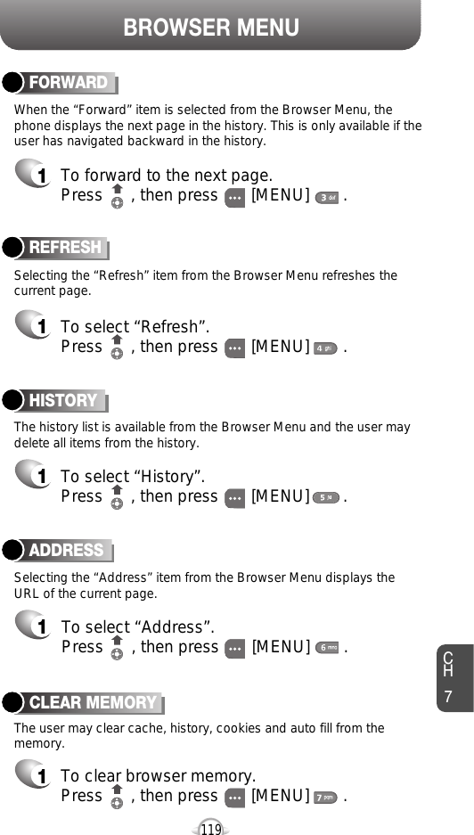 BROWSER MENUCH7119ADDRESS1To select “Address”.Press      , then press [MENU] . REFRESH1To select “Refresh”.Press      , then press [MENU] . Selecting the “Address” item from the Browser Menu displays theURL of the current page.The user may clear cache, history, cookies and auto fill from thememory.Selecting the “Refresh” item from the Browser Menu refreshes thecurrent page.The history list is available from the Browser Menu and the user maydelete all items from the history. When the “Forward” item is selected from the Browser Menu, thephone displays the next page in the history. This is only available if theuser has navigated backward in the history. HISTORY1To select “History”.Press      , then press [MENU] . FORWARD1To forward to the next page.Press      , then press [MENU] . CLEAR MEMORY1To clear browser memory.Press      , then press [MENU] . 