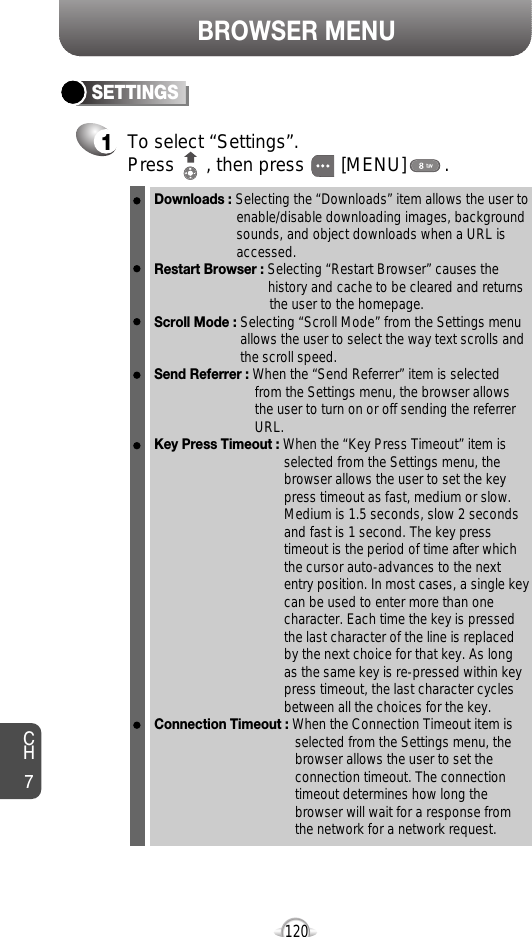 BROWSER MENUCH7120SETTINGS1To select “Settings”.Press      , then press [MENU] . Downloads : Selecting the “Downloads” item allows the user toenable/disable downloading images, background sounds, and object downloads when a URL is accessed.Restart Browser : Selecting “Restart Browser” causes the history and cache to be cleared and returns the user to the homepage.Scroll Mode : Selecting “Scroll Mode” from the Settings menu allows the user to select the way text scrolls and the scroll speed. Send Referrer : When the “Send Referrer” item is selected from the Settings menu, the browser allows the user to turn on or off sending the referrer URL. Key Press Timeout : When the “Key Press Timeout” item is selected from the Settings menu, the browser allows the user to set the key press timeout as fast, medium or slow. Medium is 1.5 seconds, slow 2 seconds and fast is 1 second. The key press timeout is the period of time after which the cursor auto-advances to the next entry position. In most cases, a single key can be used to enter more than one character. Each time the key is pressed the last character of the line is replaced by the next choice for that key. As long as the same key is re-pressed within key press timeout, the last character cycles between all the choices for the key. Connection Timeout : When the Connection Timeout item is selected from the Settings menu, the browser allows the user to set the connection timeout. The connection timeout determines how long the browser will wait for a response from the network for a network request.