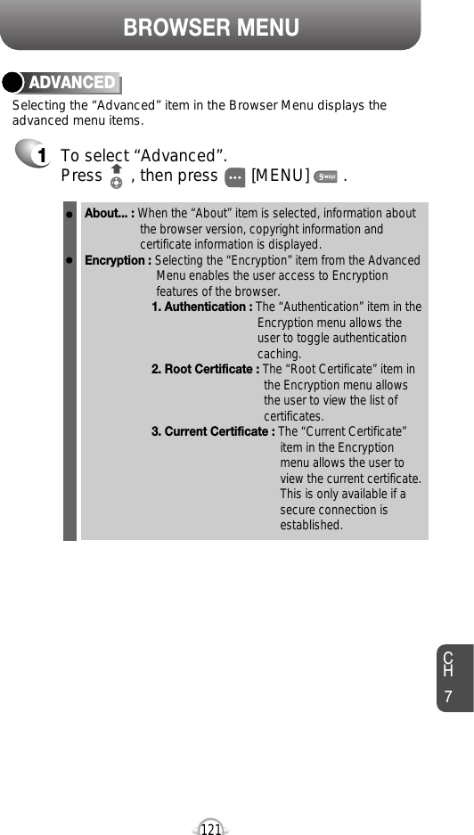 BROWSER MENUCH7121ADVANCED1To select “Advanced”.Press      , then press [MENU] . Selecting the “Advanced” item in the Browser Menu displays theadvanced menu items.About... : When the “About” item is selected, information about the browser version, copyright information and certificate information is displayed. Encryption : Selecting the “Encryption” item from the Advanced Menu enables the user access to Encryption features of the browser.1. Authentication : The “Authentication” item in the Encryption menu allows the user to toggle authentication caching. 2. Root Certificate : The “Root Certificate” item in the Encryption menu allows the user to view the list of certificates.3. Current Certificate : The “Current Certificate” item in the Encryption menu allows the user to view the current certificate. This is only available if a secure connection is established. 