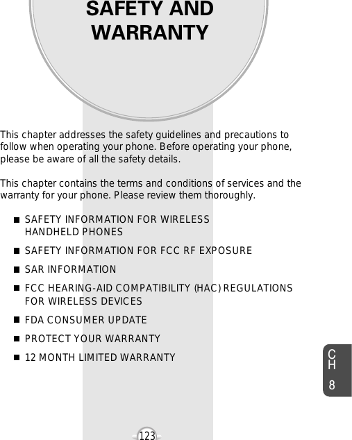 SAFETY ANDWARRANTYThis chapter addresses the safety guidelines and precautions tofollow when operating your phone. Before operating your phone,please be aware of all the safety details.This chapter contains the terms and conditions of services and thewarranty for your phone. Please review them thoroughly. SAFETY INFORMATION FOR WIRELESS HANDHELD PHONESSAFETY INFORMATION FOR FCC RF EXPOSURESAR INFORMATIONFCC HEARING-AID COMPATIBILITY (HAC) REGULATIONS FOR WIRELESS DEVICESFDA CONSUMER UPDATEPROTECT YOUR WARRANTY12 MONTH LIMITED WARRANTYChapter 8123CH8