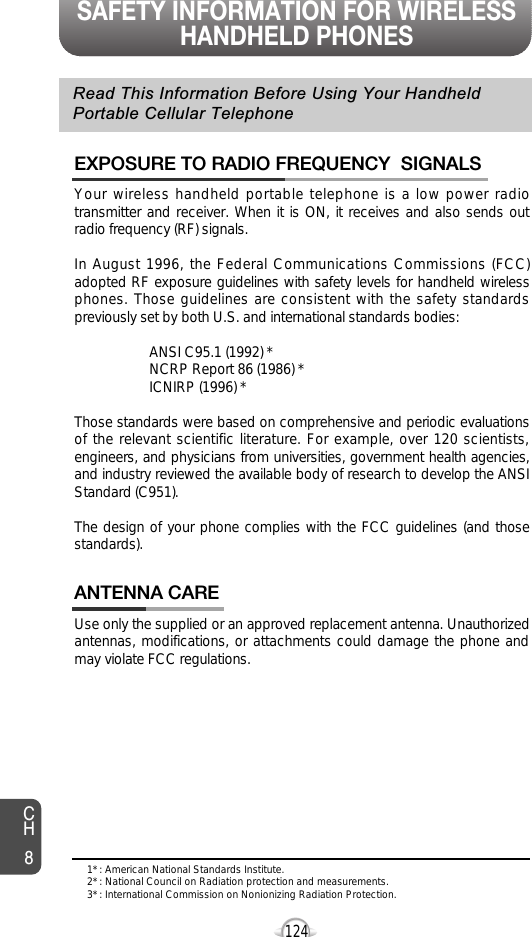 SAFETY INFORMATION FOR WIRELESSHANDHELD PHONESCH8124Your wireless handheld portable telephone is a low power radiotransmitter and receiver. When it is ON, it receives and also sends outradio frequency (RF) signals.In August 1996, the Federal Communications Commissions (FCC)adopted RF exposure guidelines with safety levels for handheld wirelessphones. Those guidelines are consistent with the safety standardspreviously set by both U.S. and international standards bodies:ANSI C95.1 (1992) *NCRP Report 86 (1986) *ICNIRP (1996) *Those standards were based on comprehensive and periodic evaluationsof the relevant scientific literature. For example, over 120 scientists,engineers, and physicians from universities, government health agencies,and industry reviewed the available body of research to develop the ANSIStandard (C951).The design of your phone complies with the FCC guidelines (and thosestandards).EXPOSURE TO RADIO FREQUENCY  SIGNALSUse only the supplied or an approved replacement antenna. Unauthorizedantennas, modifications, or attachments could damage the phone andmay violate FCC regulations.ANTENNA CARERead This Information Before Using Your HandheldPortable Cellular Telephone1* : American National Standards Institute.2* : National Council on Radiation protection and measurements. 3* : International Commission on Nonionizing Radiation Protection.