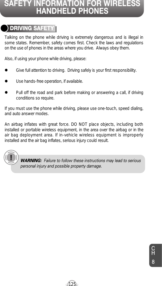 SAFETY INFORMATION FOR WIRELESSHANDHELD PHONES125CH8Talking on the phone while driving is extremely dangerous and is illegal insome states. Remember, safety comes first. Check the laws and regulationson the use of phones in the areas where you drive.  Always obey them.Also, if using your phone while driving, please:lGive full attention to driving.  Driving safely is your first responsibility.lUse hands-free operation, if available.lPull off the road and park before making or answering a call, if drivingconditions so require.If you must use the phone while driving, please use one-touch, speed dialing,and auto answer modes.An airbag inflates with great force. DO NOT place objects, including bothinstalled or portable wireless equipment, in the area over the airbag or in theair bag deployment area. If in-vehicle wireless equipment is improperlyinstalled and the air bag inflates, serious injury could result.DRIVING SAFETYWARNING: Failure to follow these instructions may lead to seriouspersonal injury and possible property damage.