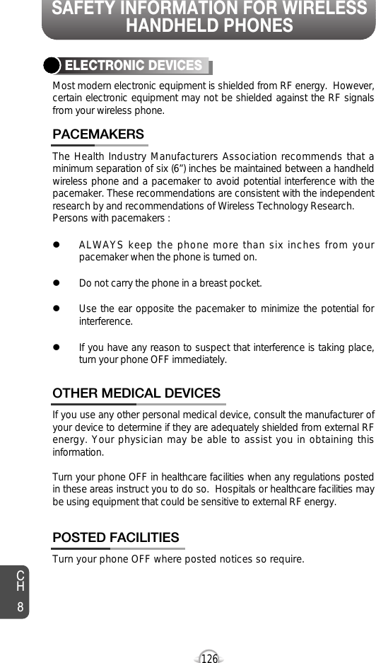 SAFETY INFORMATION FOR WIRELESSHANDHELD PHONES126The Health Industry Manufacturers Association recommends that aminimum separation of six (6”) inches be maintained between a handheldwireless phone and a pacemaker to avoid potential interference with thepacemaker. These recommendations are consistent with the independentresearch by and recommendations of Wireless Technology Research.Persons with pacemakers : lALWAYS keep the phone more than six inches from yourpacemaker when the phone is turned on.lDo not carry the phone in a breast pocket.lUse the ear opposite the pacemaker to minimize the potential forinterference.lIf you have any reason to suspect that interference is taking place,turn your phone OFF immediately.PACEMAKERSIf you use any other personal medical device, consult the manufacturer ofyour device to determine if they are adequately shielded from external RFenergy. Your physician may be able to assist you in obtaining thisinformation.Turn your phone OFF in healthcare facilities when any regulations postedin these areas instruct you to do so.  Hospitals or healthcare facilities maybe using equipment that could be sensitive to external RF energy.OTHER MEDICAL DEVICESTurn your phone OFF where posted notices so require.POSTED FACILITIESELECTRONIC DEVICESMost modern electronic equipment is shielded from RF energy.  However,certain electronic equipment may not be shielded against the RF signalsfrom your wireless phone.CH8