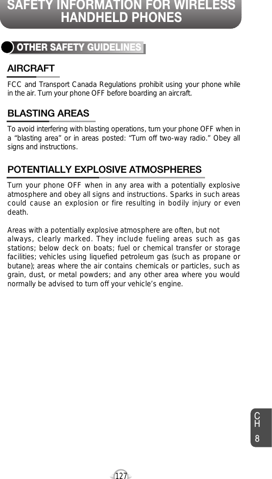 SAFETY INFORMATION FOR WIRELESSHANDHELD PHONES127OTHER SAFETY GUIDELINESFCC and Transport Canada Regulations prohibit using your phone whilein the air. Turn your phone OFF before boarding an aircraft.AIRCRAFTTo avoid interfering with blasting operations, turn your phone OFF when ina “blasting area” or in areas posted: “Turn off two-way radio.” Obey allsigns and instructions.BLASTING AREASTurn your phone OFF when in any area with a potentially explosiveatmosphere and obey all signs and instructions. Sparks in such areascould cause an explosion or fire resulting in bodily injury or evendeath.Areas with a potentially explosive atmosphere are often, but not always, clearly marked. They include fueling areas such as gasstations; below deck on boats; fuel or chemical transfer or storagefacilities; vehicles using liquefied petroleum gas (such as propane orbutane); areas where the air contains chemicals or particles, such asgrain, dust, or metal powders; and any other area where you wouldnormally be advised to turn off your vehicle’s engine. POTENTIALLY EXPLOSIVE ATMOSPHERESCH8