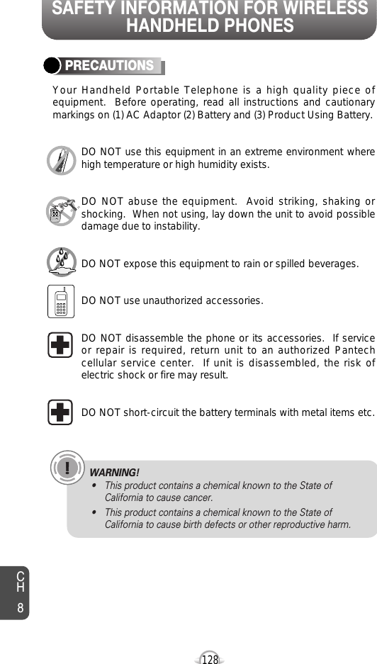 SAFETY INFORMATION FOR WIRELESSHANDHELD PHONES128PRECAUTIONSYour Handheld Portable Telephone is a high quality piece ofequipment.  Before operating, read all instructions and cautionarymarkings on (1) AC Adaptor (2) Battery and (3) Product Using Battery.DO NOT use this equipment in an extreme environment wherehigh temperature or high humidity exists.DO NOT abuse the equipment.  Avoid striking, shaking orshocking.  When not using, lay down the unit to avoid possibledamage due to instability.DO NOT expose this equipment to rain or spilled beverages.DO NOT use unauthorized accessories.DO NOT disassemble the phone or its accessories.  If serviceor repair is required, return unit to an authorized Pantechcellular service center.  If unit is disassembled, the risk ofelectric shock or fire may result.DO NOT short-circuit the battery terminals with metal items etc.CH8WARNING!• This product contains a chemical known to the State ofCalifornia to cause cancer.• This product contains a chemical known to the State ofCalifornia to cause birth defects or other reproductive harm.