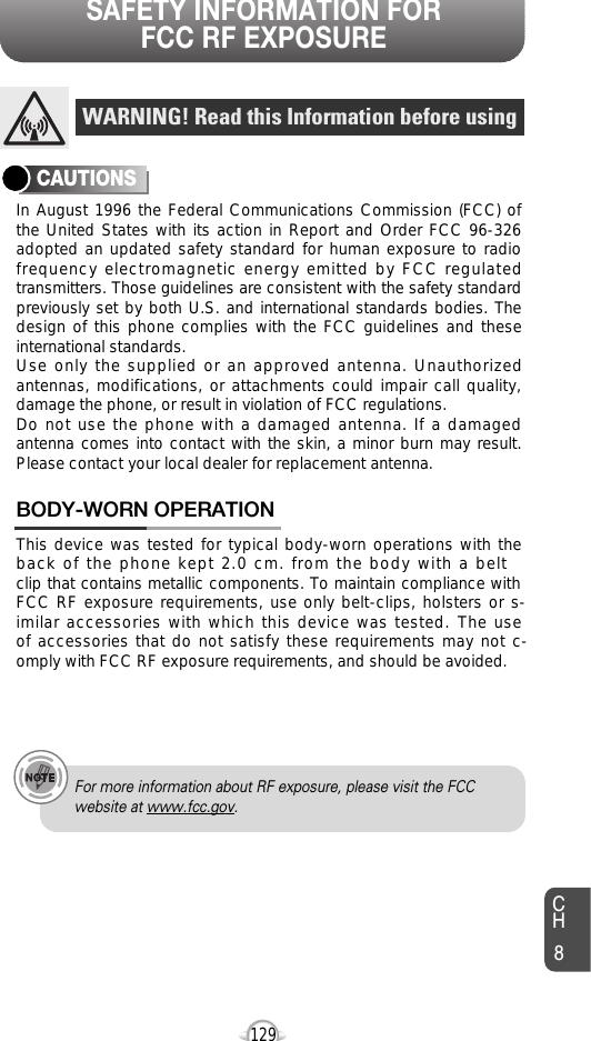 SAFETY INFORMATION FOR FCC RF EXPOSURE129In August 1996 the Federal Communications Commission (FCC) ofthe United States with its action in Report and Order FCC 96-326adopted an updated safety standard for human exposure to radiofrequency electromagnetic energy emitted by FCC regulatedtransmitters. Those guidelines are consistent with the safety standardpreviously set by both U.S. and international standards bodies. Thedesign of this phone complies with the FCC guidelines and theseinternational standards.Use only the supplied or an approved antenna. Unauthorizedantennas, modifications, or attachments could impair call quality,damage the phone, or result in violation of FCC regulations.Do not use the phone with a damaged antenna. If a damagedantenna comes into contact with the skin, a minor burn may result.Please contact your local dealer for replacement antenna.This device was tested for typical body-worn operations with theback of the phone kept 2.0 cm. from the body with a beltclip that contains metallic components. To maintain compliance withFCC RF exposure requirements, use only belt-clips, holsters or s-imilar accessories with which this device was tested. The useof accessories that do not satisfy these requirements may not c-omply with FCC RF exposure requirements, and should be avoided.BODY-WORN OPERATIONWARNING! Read this Information before usingCAUTIONSFor more information about RF exposure, please visit the FCCwebsite at www.fcc.gov.CH8