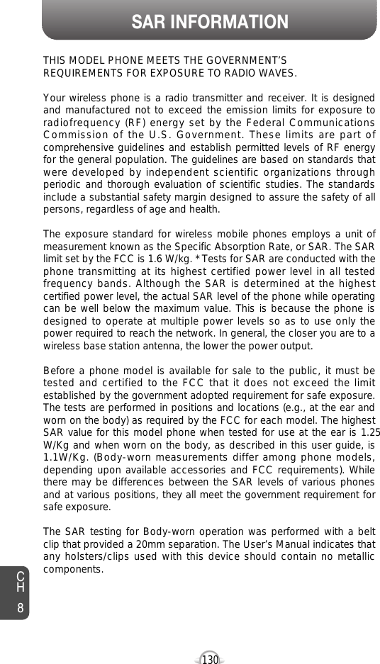 SAR INFORMATION130THIS MODEL PHONE MEETS THE GOVERNMENT’S REQUIREMENTS FOR EXPOSURE TO RADIO WAVES.Your wireless phone is a radio transmitter and receiver. It is designedand manufactured not to exceed the emission limits for exposure toradiofrequency (RF) energy set by the Federal CommunicationsCommission of the U.S. Government. These limits are part ofcomprehensive guidelines and establish permitted levels of RF energyfor the general population. The guidelines are based on standards thatwere developed by independent scientific organizations throughperiodic and thorough evaluation of scientific studies. The standardsinclude a substantial safety margin designed to assure the safety of allpersons, regardless of age and health. The exposure standard for wireless mobile phones employs a unit ofmeasurement known as the Specific Absorption Rate, or SAR. The SARlimit set by the FCC is 1.6 W/kg. * Tests for SAR are conducted with thephone transmitting at its highest certified power level in all testedfrequency bands. Although the SAR is determined at the highestcertified power level, the actual SAR level of the phone while operatingcan be well below the maximum value. This is because the phone isdesigned to operate at multiple power levels so as to use only thepower required to reach the network. In general, the closer you are to awireless base station antenna, the lower the power output. Before a phone model is available for sale to the public, it must betested and certified to the FCC that it does not exceed the limitestablished by the government adopted requirement for safe exposure.The tests are performed in positions and locations (e.g., at the ear andworn on the body) as required by the FCC for each model. The highestSAR value for this model phone when tested for use at the ear is 1.25W/Kg and when worn on the body, as described in this user guide, is1.1W/Kg. (Body-worn measurements differ among phone models,depending upon available accessories and FCC requirements). Whilethere may be differences between the SAR levels of various phonesand at various positions, they all meet the government requirement forsafe exposure. The SAR testing for Body-worn operation was performed with a beltclip that provided a 20mm separation. The User’s Manual indicates thatany holsters/clips used with this device should contain no metalliccomponents.CH8