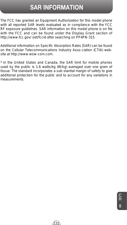 SAR INFORMATION131The FCC has granted an Equipment Authorization for this model phonewith all reported SAR levels evaluated as in compliance with the FCCRF exposure guidelines. SAR information on this model phone is on filewith the FCC and can be found under the Display Grant section ofhttp://www.fcc.gov/ oet/fccid after searching on PP4PN-315.Additional information on Specific Absorption Rates (SAR) can be foundon the Cellular Telecommunications Industry Asso-ciation (CTIA) web-site at http://www.wow-com.com.* In the United States and Canada, the SAR limit for mobile phonesused by the public is 1.6 watts/kg (W/kg) averaged over one gram oftissue. The standard incorporates a sub-stantial margin of safety to giveadditional protection for the public and to account for any variations inmeasurements.CH8