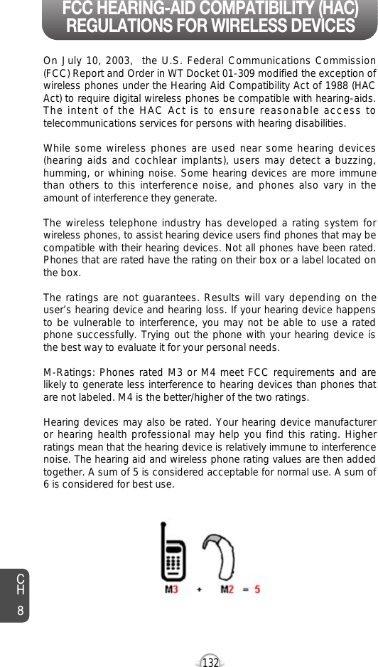 132CH8On July 10, 2003,  the U.S. Federal Communications Commission(FCC) Report and Order in WT Docket 01-309 modified the exception ofwireless phones under the Hearing Aid Compatibility Act of 1988 (HACAct) to require digital wireless phones be compatible with hearing-aids.The intent of the HAC Act is to ensure reasonable access totelecommunications services for persons with hearing disabilities.  While some wireless phones are used near some hearing devices(hearing aids and cochlear implants), users may detect a buzzing,humming, or whining noise. Some hearing devices are more immunethan others to this interference noise, and phones also vary in theamount of interference they generate.The wireless telephone industry has developed a rating system forwireless phones, to assist hearing device users find phones that may becompatible with their hearing devices. Not all phones have been rated.Phones that are rated have the rating on their box or a label located onthe box. The ratings are not guarantees. Results will vary depending on theuser’s hearing device and hearing loss. If your hearing device happensto be vulnerable to interference, you may not be able to use a ratedphone successfully. Trying out the phone with your hearing device isthe best way to evaluate it for your personal needs.M-Ratings: Phones rated M3 or M4 meet FCC requirements and arelikely to generate less interference to hearing devices than phones thatare not labeled. M4 is the better/higher of the two ratings.Hearing devices may also be rated. Your hearing device manufactureror hearing health professional may help you find this rating. Higherratings mean that the hearing device is relatively immune to interferencenoise. The hearing aid and wireless phone rating values are then addedtogether. A sum of 5 is considered acceptable for normal use. A sum of6 is considered for best use. FCC HEARING-AID COMPATIBILITY (HAC)REGULATIONS FOR WIRELESS DEVICES