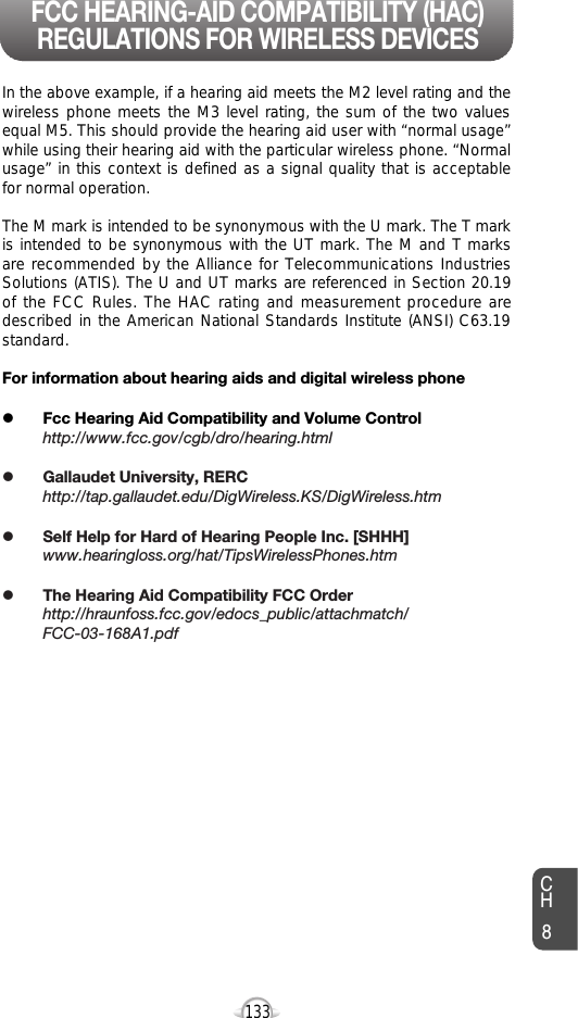 133CH8In the above example, if a hearing aid meets the M2 level rating and thewireless phone meets the M3 level rating, the sum of the two valuesequal M5. This should provide the hearing aid user with “normal usage”while using their hearing aid with the particular wireless phone. “Normalusage” in this context is defined as a signal quality that is acceptablefor normal operation. The M mark is intended to be synonymous with the U mark. The T markis intended to be synonymous with the UT mark. The M and T marksare recommended by the Alliance for Telecommunications IndustriesSolutions (ATIS). The U and UT marks are referenced in Section 20.19of the FCC Rules. The HAC rating and measurement procedure aredescribed in the American National Standards Institute (ANSI) C63.19standard.For information about hearing aids and digital wireless phonelFcc Hearing Aid Compatibility and Volume Controlhttp://www.fcc.gov/cgb/dro/hearing.htmllGallaudet University, RERChttp://tap.gallaudet.edu/DigWireless.KS/DigWireless.htmlSelf Help for Hard of Hearing People Inc. [SHHH]www.hearingloss.org/hat/TipsWirelessPhones.htmlThe Hearing Aid Compatibility FCC Orderhttp://hraunfoss.fcc.gov/edocs_public/attachmatch/FCC-03-168A1.pdfFCC HEARING-AID COMPATIBILITY (HAC)REGULATIONS FOR WIRELESS DEVICES