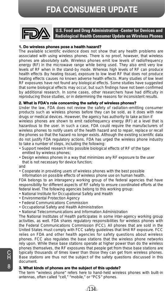 134FDA CONSUMER UPDATECH81. Do wireless phones pose a health hazard?The available scientific evidence does not show that any health problems areassociated with using wireless phones. There is no proof, however, that wirelessphones are absolutely safe. Wireless phones emit low levels of radiofrequencyenergy (RF) in the microwave range while being used. They also emit very lowlevels of RF when in the stand-by mode. Whereas high levels of RF can producehealth effects (by heating tissue), exposure to low level RF that does not produceheating effects causes no known adverse health effects. Many studies of low levelRF exposures have not found any biological effects. Some studies have suggestedthat some biological effects may occur, but such findings have not been confirmedby additional research. In some cases, other researchers have had difficulty inreproducing those studies, or in determining the reasons for inconsistent results.2. What is FDA’s role concerning the safety of wireless phones?Under the law, FDA does not review the safety of radiation-emitting consumerproducts such as wireless phones before they can be sold, as it does with newdrugs or medical devices. However, the agency has authority to take action if wireless phones are shown to emit radiofrequency energy (RF) at a level that ishazardous to the user. In such a case, FDA could require the manufacturers ofwireless phones to notify users of the health hazard and to repair, replace or recallthe phones so that the hazard no longer exists. Although the existing scientific datado not justify FDA regulatory actions, FDA has urged the wireless phone industryto take a number of steps, including the following:• Support needed research into possible biological effects of RF of the type emitted by wireless phones;• Design wireless phones in a way that minimizes any RF exposure to the user that is not necessary for device function;and• Cooperate in providing users of wireless phones with the best possible information on possible effects of wireless phone use on human health. FDA belongs to an interagency working group of the federal agencies that haveresponsibility for different aspects of RF safety to ensure coordinated efforts at thefederal level. The following agencies belong to this working group:• National Institute for Occupational Safety and Health• Environmental Protection Agency• Federal Communications Commission• Occupational Safety and Health Administration• National Telecommunications and Information AdministrationThe National Institutes of Health participates in some inter-agency working groupactivities, as well. FDA shares regulatory responsibilities for wireless phones withthe Federal Communications Commission (FCC). All phones that are sold in theUnited States must comply with FCC safety guidelines that limit RF exposure. FCCrelies on FDA and other health agencies for safety questions about wirelessphones. FCC also regulates the base stations that the wireless phone networksrely upon. While these base stations operate at higher power than do the wirelessphones themselves, the RF exposures that people get from these base stations aretypically thousands of times lower than those they can get from wireless phones.Base stations are thus not the subject of the safety questions discussed in thisdocument.3. What kinds of phones are the subject of this update?The term “wireless phone” refers here to hand-held wireless phones with built-inantennas, often called “cell,” “mobile,” or “PCS” phones.U.S. Food and Drug Administration -Center for Devices andRadiological Health Consumer Update on Wireless Phones