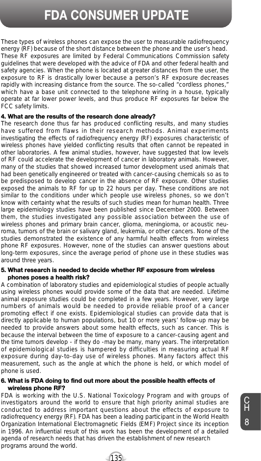 135FDA CONSUMER UPDATECH8These types of wireless phones can expose the user to measurable radiofrequencyenergy (RF) because of the short distance between the phone and the user’s head.These RF exposures are limited by Federal Communications Commission safetyguidelines that were developed with the advice of FDA and other federal health andsafety agencies. When the phone is located at greater distances from the user, theexposure to RF is drastically lower because a person’s RF exposure decreasesrapidly with increasing distance from the source. The so-called “cordless phones,”which have a base unit connected to the telephone wiring in a house, typicallyoperate at far lower power levels, and thus produce RF exposures far below theFCC safety limits. 4. What are the results of the research done already?The research done thus far has produced conflicting results, and many studieshave suffered from flaws in their research methods. Animal experimentsinvestigating the effects of radiofrequency energy (RF) exposures characteristic ofwireless phones have yielded conflicting results that often cannot be repeated inother laboratories. A few animal studies, however, have suggested that low levelsof RF could accelerate the development of cancer in laboratory animals. However,many of the studies that showed increased tumor development used animals thathad been genetically engineered or treated with cancer-causing chemicals so as tobe predisposed to develop cancer in the absence of RF exposure. Other studiesexposed the animals to RF for up to 22 hours per day. These conditions are notsimilar to the conditions under which people use wireless phones, so we don’tknow with certainty what the results of such studies mean for human health. Threelarge epidemiology studies have been published since December 2000. Betweenthem, the studies investigated any possible association between the use ofwireless phones and primary brain cancer, glioma, meningioma, or acoustic neu-roma, tumors of the brain or salivary gland, leukemia, or other cancers. None of thestudies demonstrated the existence of any harmful health effects from wirelessphone RF exposures. However, none of the studies can answer questions aboutlong-term exposures, since the average period of phone use in these studies wasaround three years.5. What research is needed to decide whether RF exposure from wireless phones poses a health risk?A combination of laboratory studies and epidemiological studies of people actuallyusing wireless phones would provide some of the data that are needed. Lifetimeanimal exposure studies could be completed in a few years. However, very largenumbers of animals would be needed to provide reliable proof of a cancerpromoting effect if one exists. Epidemiological studies can provide data that isdirectly applicable to human populations, but 10 or more years’ follow-up may beneeded to provide answers about some health effects, such as cancer. This isbecause the interval between the time of exposure to a cancer-causing agent andthe time tumors develop - if they do -may be many, many years. The interpretationof epidemiological studies is hampered by difficulties in measuring actual RFexposure during day-to-day use of wireless phones. Many factors affect thismeasurement, such as the angle at which the phone is held, or which model ofphone is used.6. What is FDA doing to find out more about the possible health effects of wireless phone RF?FDA is working with the U.S. National Toxicology Program and with groups ofinvestigators around the world to ensure that high priority animal studies areconducted to address important questions about the effects of exposure toradiofrequency energy (RF). FDA has been a leading participant in the World HealthOrganization International Electromagnetic Fields (EMF) Project since its inceptionin 1996. An influential result of this work has been the development of a detailedagenda of research needs that has driven the establishment of new research programs around the world.