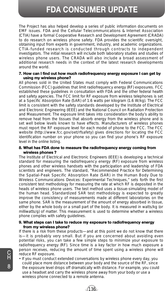 136FDA CONSUMER UPDATEThe Project has also helped develop a series of public information documents onEMF issues. FDA and the Cellular Telecommunications &amp; Internet Association(CTIA) have a formal Cooperative Research and Development Agreement (CRADA)to do research on wireless phone safety. FDA provides the scientific oversight,obtaining input from experts in government, industry, and academic organizations.CTIA-funded research is conducted through contracts to independentinvestigators. The initial research will include both laboratory studies and studies ofwireless phone users. The CRADA will also include a broad assessment ofadditional research needs in the context of the latest research developmentsaround the world.7. How can I find out how much radiofrequency energy exposure I can get by using my wireless phone?All phones sold in the United States must comply with Federal CommunicationsCommission (FCC) guidelines that limit radiofrequency energy (RF) exposures. FCCestablished these guidelines in consultation with FDA and the other federal healthand safety agencies. The FCC limit for RF exposure from wireless telephones is setat a Specific Absorption Rate (SAR) of 1.6 watts per kilogram (1.6 W/kg). The FCClimit is consistent with the safety standards developed by the Institute of Electricaland Electronic Engineering (IEEE) and the National Council on Radiation Protectionand Measurement. The exposure limit takes into consideration the body’s ability toremove heat from the tissues that absorb energy from the wireless phone and isset well below levels known to have effects. Manufacturers of wireless phonesmust report the RF exposure level for each model of phone to the FCC. The FCCwebsite (http://www.fcc.gov/oet/rfsafety) gives directions for locating the FCCidentification number on your phone so you can find your phone’s RF exposurelevel in the online listing.8. What has FDA done to measure the radiofrequency energy coming from wireless phones ?The Institute of Electrical and Electronic Engineers (IEEE) is developing a technicalstandard for measuring the radiofrequency energy (RF) exposure from wirelessphones and other wireless handsets with the participation and leadership of FDAscientists and engineers. The standard, “Recommended Practice for Determiningthe Spatial-Peak Specific Absorption Rate (SAR) in the Human Body Due toWireless Communications Devices: Experimental Techniques,” sets forth the firstconsistent test methodology for measuring the rate at which RF is deposited in theheads of wireless phone users. The test method uses a tissue-simulating model ofthe human head. Standardized SAR test methodology is expected to greatlyimprove the consistency of measurements made at different laboratories on thesame phone. SAR is the measurement of the amount of energy absorbed in tissue,either by the whole body or a small part of the body. It is measured in watts/kg (ormilliwatts/g) of matter. This measurement is used to determine whether a wirelessphone complies with safety guidelines.9. What steps can I take to reduce my exposure to radiofrequency energy from my wireless phone?If there is a risk from these products—and at this point we do not know that thereis—it is probably very small. But if you are concerned about avoiding evenpotential risks, you can take a few simple steps to minimize your exposure toradiofrequency energy (RF). Since time is a key factor in how much exposure aperson receives, reducing the amount of time spent using a wireless phone willreduce RF exposure.• If you must conduct extended conversations by wireless phone every day, you could place more distance between your body and the source of the RF, since the exposure level drops off dramatically with distance. For example, you could use a headset and carry the wireless phone away from your body or use a wireless phone connected to a remote antenna.CH8