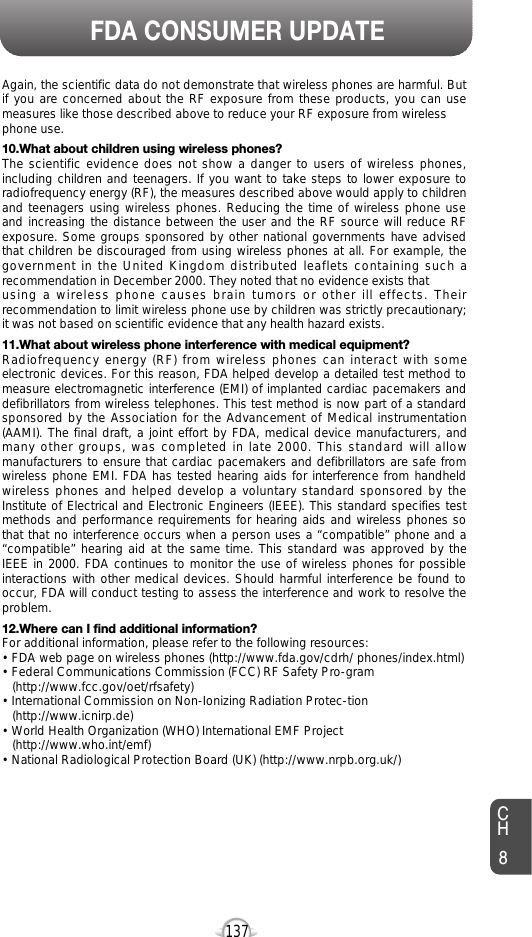 137FDA CONSUMER UPDATEAgain, the scientific data do not demonstrate that wireless phones are harmful. Butif you are concerned about the RF exposure from these products, you can usemeasures like those described above to reduce your RF exposure from wirelessphone use.10.What about children using wireless phones?The scientific evidence does not show a danger to users of wireless phones,including children and teenagers. If you want to take steps to lower exposure toradiofrequency energy (RF), the measures described above would apply to childrenand teenagers using wireless phones. Reducing the time of wireless phone useand increasing the distance between the user and the RF source will reduce RFexposure. Some groups sponsored by other national governments have advisedthat children be discouraged from using wireless phones at all. For example, thegovernment in the United Kingdom distributed leaflets containing such arecommendation in December 2000. They noted that no evidence exists that using a wireless phone causes brain tumors or other ill effects. Theirrecommendation to limit wireless phone use by children was strictly precautionary;it was not based on scientific evidence that any health hazard exists.11.What about wireless phone interference with medical equipment?Radiofrequency energy (RF) from wireless phones can interact with someelectronic devices. For this reason, FDA helped develop a detailed test method tomeasure electromagnetic interference (EMI) of implanted cardiac pacemakers anddefibrillators from wireless telephones. This test method is now part of a standardsponsored by the Association for the Advancement of Medical instrumentation(AAMI). The final draft, a joint effort by FDA, medical device manufacturers, andmany other groups, was completed in late 2000. This standard will allowmanufacturers to ensure that cardiac pacemakers and defibrillators are safe fromwireless phone EMI. FDA has tested hearing aids for interference from handheldwireless phones and helped develop a voluntary standard sponsored by theInstitute of Electrical and Electronic Engineers (IEEE). This standard specifies testmethods and performance requirements for hearing aids and wireless phones sothat that no interference occurs when a person uses a “compatible” phone and a“compatible” hearing aid at the same time. This standard was approved by theIEEE in 2000. FDA continues to monitor the use of wireless phones for possibleinteractions with other medical devices. Should harmful interference be found tooccur, FDA will conduct testing to assess the interference and work to resolve theproblem.12.Where can I find additional information?For additional information, please refer to the following resources:• FDA web page on wireless phones (http://www.fda.gov/cdrh/ phones/index.html)• Federal Communications Commission (FCC) RF Safety Pro-gram (http://www.fcc.gov/oet/rfsafety)• International Commission on Non-Ionizing Radiation Protec-tion (http://www.icnirp.de)• World Health Organization (WHO) International EMF Project(http://www.who.int/emf)• National Radiological Protection Board (UK) (http://www.nrpb.org.uk/)CH8