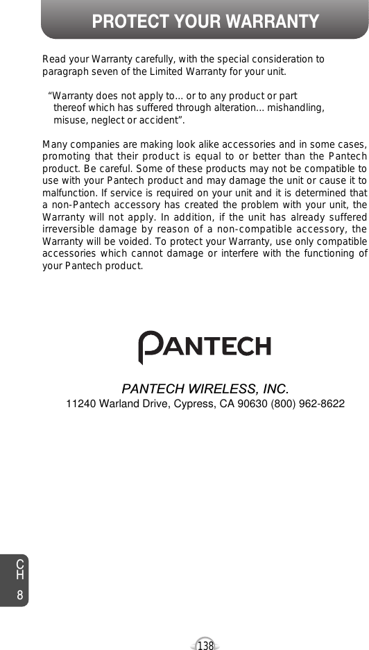 PROTECT YOUR WARRANTY138CH8Read your Warranty carefully, with the special consideration toparagraph seven of the Limited Warranty for your unit.“Warranty does not apply to... or to any product or partthereof which has suffered through alteration... mishandling, misuse, neglect or accident”.Many companies are making look alike accessories and in some cases,promoting that their product is equal to or better than the Pantechproduct. Be careful. Some of these products may not be compatible touse with your Pantech product and may damage the unit or cause it tomalfunction. If service is required on your unit and it is determined thata non-Pantech accessory has created the problem with your unit, theWarranty will not apply. In addition, if the unit has already sufferedirreversible damage by reason of a non-compatible accessory, theWarranty will be voided. To protect your Warranty, use only compatibleaccessories which cannot damage or interfere with the functioning ofyour Pantech product.PANTECH WIRELESS, INC.11240 Warland Drive, Cypress, CA 90630 (800) 962-8622