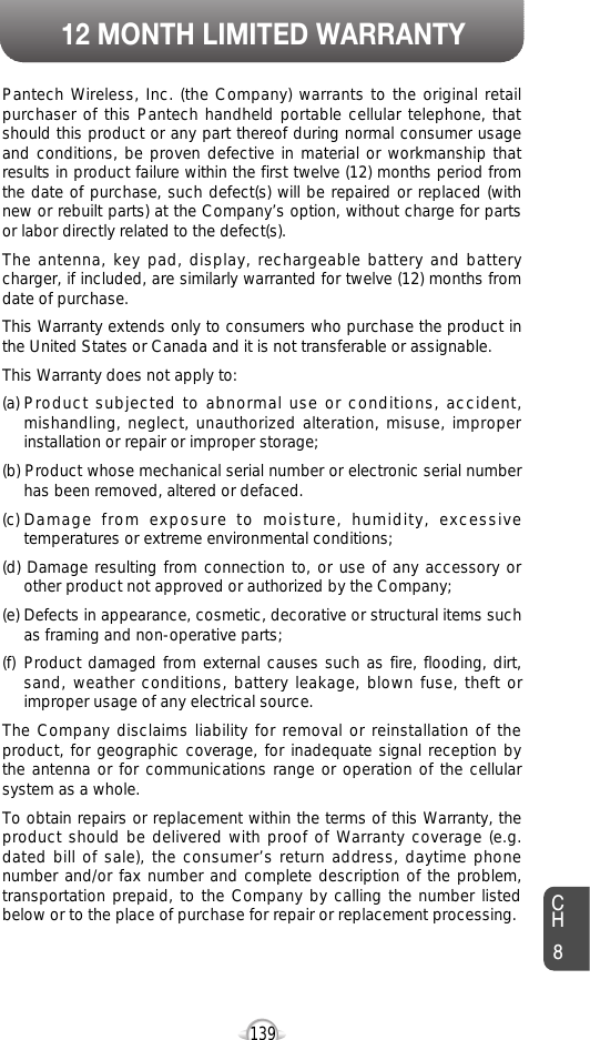 12 MONTH LIMITED WARRANTY139CH8Pantech Wireless, Inc. (the Company) warrants to the original retailpurchaser of this Pantech handheld portable cellular telephone, thatshould this product or any part thereof during normal consumer usageand conditions, be proven defective in material or workmanship thatresults in product failure within the first twelve (12) months period fromthe date of purchase, such defect(s) will be repaired or replaced (withnew or rebuilt parts) at the Company’s option, without charge for partsor labor directly related to the defect(s). The antenna, key pad, display, rechargeable battery and batterycharger, if included, are similarly warranted for twelve (12) months fromdate of purchase. This Warranty extends only to consumers who purchase the product inthe United States or Canada and it is not transferable or assignable.This Warranty does not apply to:(a) Product subjected to abnormal use or conditions, accident,mishandling, neglect, unauthorized alteration, misuse, improperinstallation or repair or improper storage;(b) Product whose mechanical serial number or electronic serial numberhas been removed, altered or defaced.(c) Damage from exposure to moisture, humidity, excessivetemperatures or extreme environmental conditions;(d) Damage resulting from connection to, or use of any accessory orother product not approved or authorized by the Company;(e) Defects in appearance, cosmetic, decorative or structural items suchas framing and non-operative parts;(f) Product damaged from external causes such as fire, flooding, dirt,sand, weather conditions, battery leakage, blown fuse, theft orimproper usage of any electrical source.The Company disclaims liability for removal or reinstallation of theproduct, for geographic coverage, for inadequate signal reception bythe antenna or for communications range or operation of the cellularsystem as a whole.To obtain repairs or replacement within the terms of this Warranty, theproduct should be delivered with proof of Warranty coverage (e.g.dated bill of sale), the consumer’s return address, daytime phonenumber and/or fax number and complete description of the problem,transportation prepaid, to the Company by calling the number listedbelow or to the place of purchase for repair or replacement processing. 