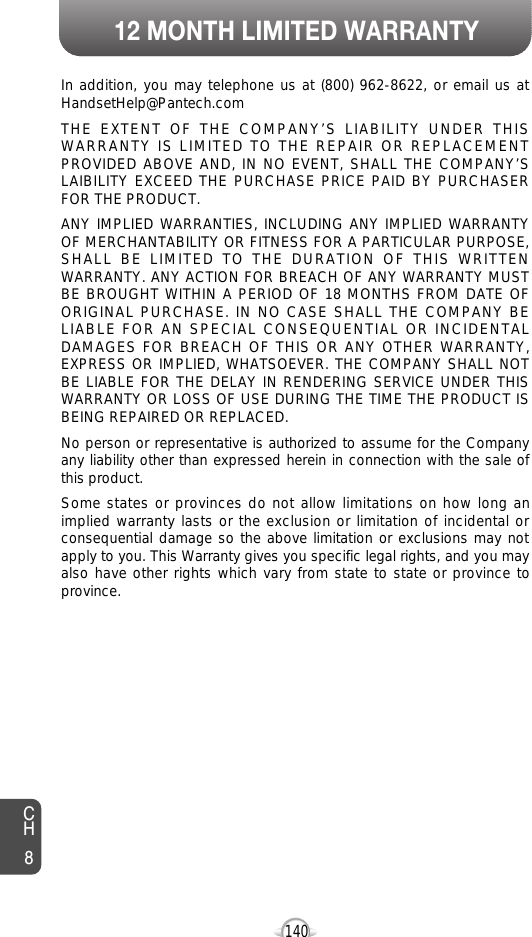 12 MONTH LIMITED WARRANTY140In addition, you may telephone us at (800) 962-8622, or email us atHandsetHelp@Pantech.comTHE EXTENT OF THE COMPANY’S LIABILITY UNDER THISWARRANTY IS LIMITED TO THE REPAIR OR REPLACEMENTPROVIDED ABOVE AND, IN NO EVENT, SHALL THE COMPANY’SLAIBILITY EXCEED THE PURCHASE PRICE PAID BY PURCHASERFOR THE PRODUCT. ANY IMPLIED WARRANTIES, INCLUDING ANY IMPLIED WARRANTYOF MERCHANTABILITY OR FITNESS FOR A PARTICULAR PURPOSE,SHALL BE LIMITED TO THE DURATION OF THIS WRITTENWARRANTY. ANY ACTION FOR BREACH OF ANY WARRANTY MUSTBE BROUGHT WITHIN A PERIOD OF 18 MONTHS FROM DATE OFORIGINAL PURCHASE. IN NO CASE SHALL THE COMPANY BELIABLE FOR AN SPECIAL CONSEQUENTIAL OR INCIDENTALDAMAGES FOR BREACH OF THIS OR ANY OTHER WARRANTY,EXPRESS OR IMPLIED, WHATSOEVER. THE COMPANY SHALL NOTBE LIABLE FOR THE DELAY IN RENDERING SERVICE UNDER THISWARRANTY OR LOSS OF USE DURING THE TIME THE PRODUCT ISBEING REPAIRED OR REPLACED.No person or representative is authorized to assume for the Companyany liability other than expressed herein in connection with the sale ofthis product.Some states or provinces do not allow limitations on how long animplied warranty lasts or the exclusion or limitation of incidental orconsequential damage so the above limitation or exclusions may notapply to you. This Warranty gives you specific legal rights, and you mayalso have other rights which vary from state to state or province toprovince.CH8