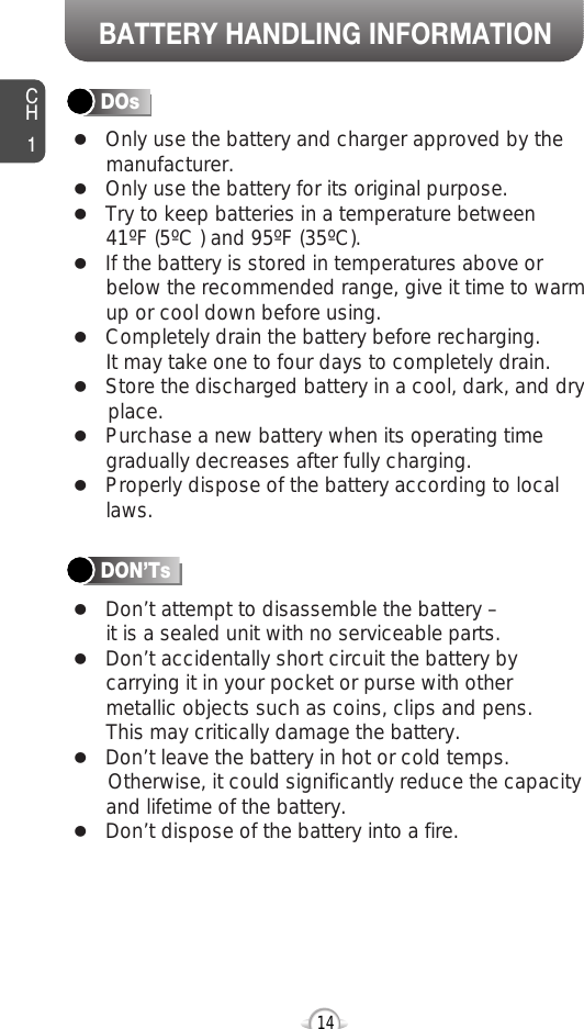 BATTERY HANDLING INFORMATIONCH114lOnly use the battery and charger approved by themanufacturer.lOnly use the battery for its original purpose.lTry to keep batteries in a temperature between 41ºF (5ºC ) and 95ºF (35ºC).lIf the battery is stored in temperatures above orbelow the recommended range, give it time to warmup or cool down before using.lCompletely drain the battery before recharging. It may take one to four days to completely drain.lStore the discharged battery in a cool, dark, and dry place.lPurchase a new battery when its operating timegradually decreases after fully charging.lProperly dispose of the battery according to locallaws.lDon’t attempt to disassemble the battery – it is a sealed unit with no serviceable parts.lDon’t accidentally short circuit the battery bycarrying it in your pocket or purse with othermetallic objects such as coins, clips and pens. This may critically damage the battery.lDon’t leave the battery in hot or cold temps. Otherwise, it could significantly reduce the capacityand lifetime of the battery.lDon’t dispose of the battery into a fire.DOsDON’Ts