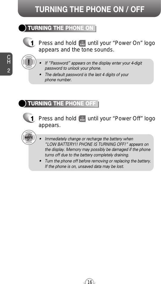 CH2TURNING THE PHONE ON1Press and hold       until your “Power On” logo appears and the tone sounds.• If “Password” appears on the display enter your 4-digitpassword to unlock your phone.• The default password is the last 4 digits of your phone number.16TURNING THE PHONE OFF1Press and hold       until your “Power Off” logoappears.• Immediately change or recharge the battery when “LOW BATTERY!! PHONE IS TURNING OFF!” appears onthe display. Memory may possibly be damaged if the phoneturns off due to the battery completely draining.• Turn the phone off before removing or replacing the battery.If the phone is on, unsaved data may be lost.TURNING THE PHONE ON / OFF