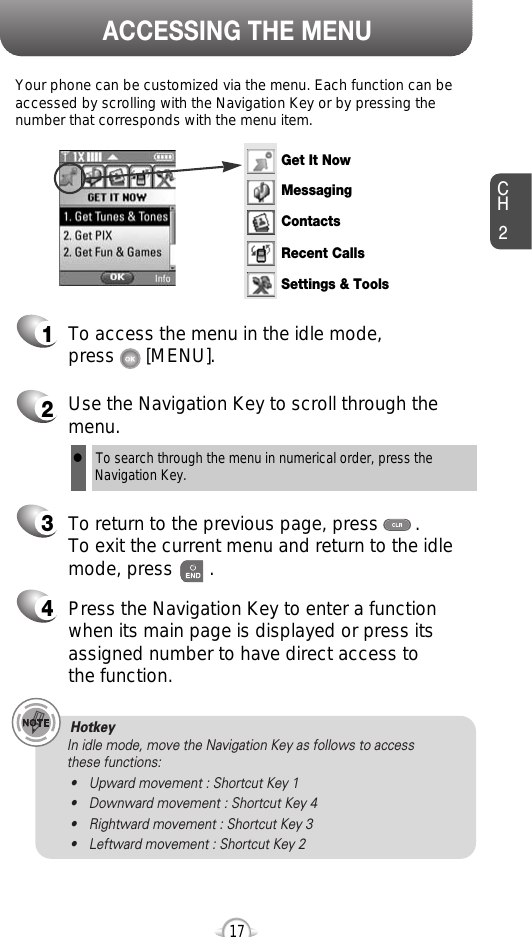 ACCESSING THE MENUCH2Your phone can be customized via the menu. Each function can beaccessed by scrolling with the Navigation Key or by pressing thenumber that corresponds with the menu item.1To access the menu in the idle mode, press      [MENU].2Use the Navigation Key to scroll through themenu.3To return to the previous page, press       .To exit the current menu and return to the idlemode, press       . 4Press the Navigation Key to enter a functionwhen its main page is displayed or press itsassigned number to have direct access to the function.17Hotkey In idle mode, move the Navigation Key as follows to access these functions:• Upward movement : Shortcut Key 1• Downward movement : Shortcut Key 4• Rightward movement : Shortcut Key 3• Leftward movement : Shortcut Key 2lTo search through the menu in numerical order, press the Navigation Key.Get It NowMessagingContactsRecent CallsSettings &amp; Tools