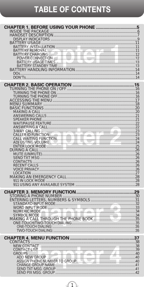 TABLE OF CONTENTS1Chapter 1Chapter 2Chapter 3Chapter 4CHAPTER 1. BEFORE USING YOUR PHONE .................................5INSIDE THE PACKAGE.....................................................................................6HANDSET DESCRIPTION.................................................................................7DISPLAY INDICATORS ...........................................................................................9BATTERY USAGE...........................................................................................11BATTERY INSTALLATION....................................................................................11BATTERY REMOVAL.............................................................................................11BATTERY CHARGING...........................................................................................12POWER CONNECTION ......................................................................................12BATTERY USAGE TIMES....................................................................................13BATTERY STANDBY TIME .................................................................................13BATTERY HANDLING INFORMATION..........................................................14DOs.........................................................................................................................14DON’Ts...................................................................................................................14CHAPTER 2. BASIC OPERATION ..................................................15TURNING THE PHONE ON / OFF ..................................................................16TURNING THE PHONE ON...................................................................................16TURNING THE PHONE OFF..................................................................................16ACCESSING THE MENU................................................................................17MENU SUMMARY .........................................................................................18BASIC FUNCTIONS........................................................................................20MAKING A CALL...................................................................................................20ANSWERING CALLS.............................................................................................21SPEAKER PHONE..................................................................................................21WAIT/PAUSE FEATURE........................................................................................22ANSWERING A CALL............................................................................................223-WAY CALLING ...................................................................................................23CALLER ID FUNCTION..........................................................................................23CALL WAITING FUNCTION..................................................................................24ADJUSTING VOLUME..........................................................................................24ENTER LOCK MODE .............................................................................................25DURING A CALL.............................................................................................26MUTE (UNMUTE)..................................................................................................26SEND TXT MSG....................................................................................................26CONTACTS............................................................................................................26RECENT CALLS.....................................................................................................26VOICE PRIVACY.....................................................................................................26LOCATION.............................................................................................................27MAKING AN EMERGENCY CALL..................................................................28911 IN LOCK MODE ..............................................................................................28911 USING ANY AVAILABLE SYSTEM ...............................................................28CHAPTER 3. MEMORY FUNCTION...............................................29STORING A PHONE NUMBER ......................................................................30ENTERING LETTERS, NUMBERS &amp; SYMBOLS...........................................31STANDARD INPUT MODE....................................................................................32WORD INPUT MODE ............................................................................................33NUMERIC MODE...................................................................................................34SYMBOL MODE ....................................................................................................34MAKING A CALL THROUGH THE PHONE BOOK ........................................35ONE-TOUCH/TWO-TOUCH DIALING...................................................................35ONE-TOUCH DIALING:.......................................................................................35TWO-TOUCH DIALING: ......................................................................................35CHAPTER 4. MENU FUNCTION ....................................................37CONTACTS .....................................................................................................38NEW CONTACT.....................................................................................................38CONTACT LIST......................................................................................................39GROUPS ................................................................................................................40ADD NEW GROUP .............................................................................................40ASSIGN PHONE NUMBER TO GROUP..............................................................40CHANGE GROUP NAME ....................................................................................41SEND TXT MSG. GROUP ...................................................................................41SEND PIX MSG. GROUP ....................................................................................42