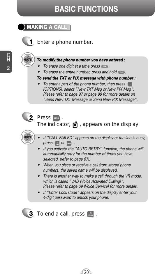 BASIC FUNCTIONSCH220MAKING A CALL1Enter a phone number.To modify the phone number you have entered :• To erase one digit at a time press        .• To erase the entire number, press and hold        .To send the TXT or PIX message with phone number :• To enter a part of the phone number, then press[OPTIONS], select “New TXT Msg or New PIX Msg”. Please refer to page 97 or page 98 for more details on“Send New TXT Message or Send New PIX Message”.2Press       . The indicator,      , appears on the display.• If “CALL FAILED” appears on the display or the line is busy,press        or         . • If you activate the “AUTO RETRY” function, the phone willautomatically retry for the number of times you haveselected. (refer to page 67).• When you place or receive a call from stored phonenumbers, the saved name will be displayed.• There is another way to make a call through the VR mode,which is called “VAD (Voice Activated Dialing)”. Please refer to page 69 (Voice Service) for more details.• If “Enter Lock Code” appears on the display enter your 4-digit password to unlock your phone.3To end a call, press       .