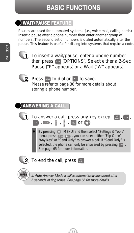 BASIC FUNCTIONSCH222ANSWERING A CALL1To answer a call, press any key except       ,      ,,       ,      ,     ,       or       .2To end the call, press       .In Auto Answer Mode a call is automatically answered after 5 seconds of ring tones. See page 66 for more details.lBy pressing        [MENU] and then select “Settings &amp; Tools”menu, press                 , you can select either “Flip Open”,“Any Key” or “Send Only” to answer a call. lf “Send Only” isselected, the phone can only be answered by pressing        .See page 65 for more information.Pauses are used for automated systems (i.e., voice mail, calling cards).Insert a pause after a phone number then enter another group ofnumbers. The second set of numbers is dialed automatically after thepause. This feature is useful for dialing into systems that require a code.WAIT/PAUSE FEATURE1To insert a wait/pause, enter a phone numberthen press       [OPTIONS]. Select either a 2-SecPause (“P” appears) or a Wait (“W” appears).2Press       to dial or       to save.Please refer to page 30 for more details about storing a phone number.