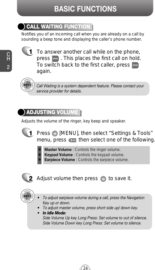 BASIC FUNCTIONSCH224Notifies you of an incoming call when you are already on a call bysounding a beep tone and displaying the caller’s phone number.CALL WAITING FUNCTION1To answer another call while on the phone,press       . This places the first call on hold. To switch back to the first caller, pressagain.Adjusts the volume of the ringer, key beep and speaker.ADJUSTING VOLUME1Press      [MENU], then select “Settings &amp; Tools”menu, press        then select one of the following.2Adjust volume then press       to save it.Master Volume : Controls the ringer volume.Keypad Volume : Controls the keypad volume.Earpiece Volume : Controls the earpiece volume.lll• To adjust earpiece volume during a call, press the NavigationKey up or down.• To adjust master volume, press short side up/ down key.•In Idle Mode:Side Volume Up key Long Press: Set volume to out of silence.Side Volume Down key Long Press: Set volume to silence.Call Waiting is a system dependent feature. Please contact yourservice provider for details.