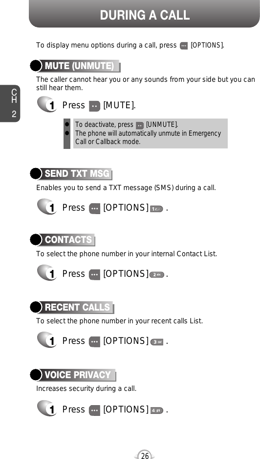 DURING A CALLCH226Increases security during a call.VOICE PRIVACY1Press       [OPTIONS]       .Enables you to send a TXT message (SMS) during a call.To display menu options during a call, press       [OPTIONS].SEND TXT MSG1Press       [OPTIONS]       .To select the phone number in your recent calls List.RECENT CALLSTo select the phone number in your internal Contact List.CONTACTS1Press       [OPTIONS]       .1Press       [OPTIONS]       .The caller cannot hear you or any sounds from your side but you canstill hear them.MUTE (UNMUTE)1Press       [MUTE].To deactivate, press       [UNMUTE].The phone will automatically unmute in Emergency Call or Callback mode.ll