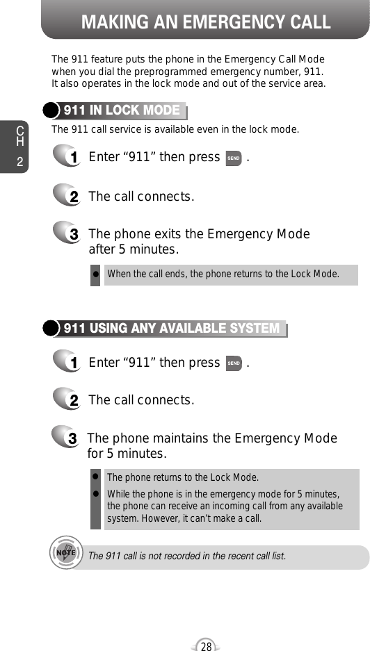 MAKING AN EMERGENCY CALLCH228The 911 feature puts the phone in the Emergency Call Modewhen you dial the preprogrammed emergency number, 911. It also operates in the lock mode and out of the service area.The 911 call service is available even in the lock mode.911 IN LOCK MODE1Enter “911” then press       .When the call ends, the phone returns to the Lock Mode.2The call connects.3The phone exits the Emergency Mode after 5 minutes.911 USING ANY AVAILABLE SYSTEM1Enter “911” then press       .The phone returns to the Lock Mode.While the phone is in the emergency mode for 5 minutes,the phone can receive an incoming call from any availablesystem. However, it can’t make a call.2The call connects.3The phone maintains the Emergency Modefor 5 minutes.lllThe 911 call is not recorded in the recent call list.