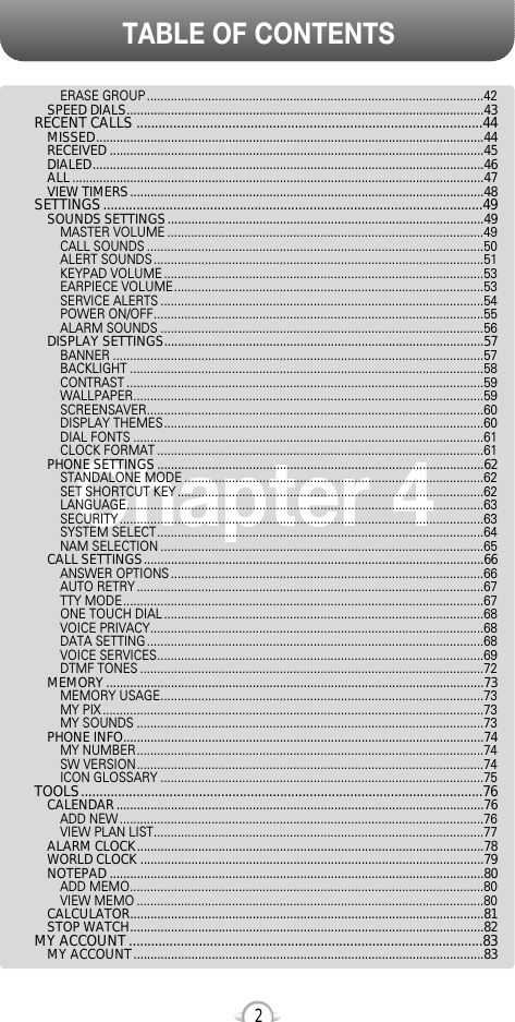 TABLE OF CONTENTS2Chapter 4ERASE GROUP ...................................................................................................42SPEED DIALS.........................................................................................................43RECENT CALLS ..............................................................................................44MISSED..................................................................................................................44RECEIVED ..............................................................................................................45DIALED...................................................................................................................46ALL.........................................................................................................................47VIEW TIMERS........................................................................................................48SETTINGS.......................................................................................................49SOUNDS SETTINGS.............................................................................................49MASTER VOLUME .............................................................................................49CALL SOUNDS ...................................................................................................50ALERT SOUNDS .................................................................................................51KEYPAD VOLUME ..............................................................................................53EARPIECE VOLUME...........................................................................................53SERVICE ALERTS ...............................................................................................54POWER ON/OFF.................................................................................................55ALARM SOUNDS ...............................................................................................56DISPLAY SETTINGS..............................................................................................57BANNER .............................................................................................................57BACKLIGHT ........................................................................................................58CONTRAST .........................................................................................................59WALLPAPER.......................................................................................................59SCREENSAVER...................................................................................................60DISPLAY THEMES..............................................................................................60DIAL FONTS .......................................................................................................61CLOCK FORMAT ................................................................................................61PHONE SETTINGS................................................................................................62STANDALONE MODE ........................................................................................62SET SHORTCUT KEY ..........................................................................................62LANGUAGE.........................................................................................................63SECURITY ...........................................................................................................63SYSTEM SELECT................................................................................................64NAM SELECTION ...............................................................................................65CALL SETTINGS....................................................................................................66ANSWER OPTIONS ............................................................................................66AUTO RETRY ......................................................................................................67TTY MODE..........................................................................................................67ONE TOUCH DIAL ..............................................................................................68VOICE PRIVACY..................................................................................................68DATA SETTING ...................................................................................................68VOICE SERVICES................................................................................................69DTMF TONES .....................................................................................................72MEMORY...............................................................................................................73MEMORY USAGE...............................................................................................73MY PIX ................................................................................................................73MY SOUNDS ......................................................................................................73PHONE INFO..........................................................................................................74MY NUMBER......................................................................................................74SW VERSION......................................................................................................74ICON GLOSSARY ...............................................................................................75TOOLS.............................................................................................................76CALENDAR............................................................................................................76ADD NEW ...........................................................................................................76VIEW PLAN LIST.................................................................................................77ALARM CLOCK......................................................................................................78WORLD CLOCK .....................................................................................................79NOTEPAD ..............................................................................................................80ADD MEMO........................................................................................................80VIEW MEMO ......................................................................................................80CALCULATOR........................................................................................................81STOP WATCH........................................................................................................82MY ACCOUNT ................................................................................................83MY ACCOUNT.......................................................................................................83