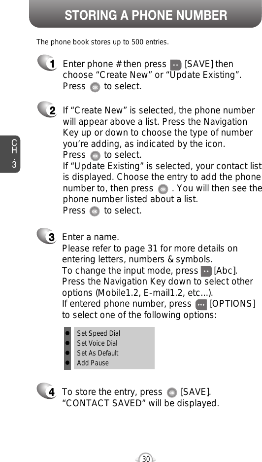 Enter a name. Please refer to page 31 for more details onentering letters, numbers &amp; symbols.  To change the input mode, press      [Abc]. Press the Navigation Key down to select otheroptions (Mobile1.2, E-mail1.2, etc...). If entered phone number, press       [OPTIONS] to select one of the following options:STORING A PHONE NUMBERCH.3The phone book stores up to 500 entries.1Enter phone # then press       [SAVE] thenchoose “Create New” or “Update Existing”.Press       to select.2If “Create New” is selected, the phone numberwill appear above a list. Press the NavigationKey up or down to choose the type of numberyou’re adding, as indicated by the icon. Press       to select. If “Update Existing” is selected, your contact listis displayed. Choose the entry to add the phonenumber to, then press       . You will then see thephone number listed about a list. Press       to select.34To store the entry, press       [SAVE]. “CONTACT SAVED” will be displayed.30lSet Speed DiallSet Voice DiallSet As DefaultlAdd Pause