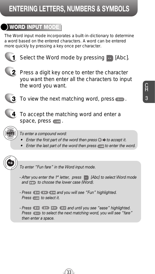 ENTERING LETTERS, NUMBERS &amp; SYMBOLSCH3The Word input mode incorporates a built-in-dictionary to determinea word based on the entered characters. A word can be enteredmore quickly by pressing a key once per character.WORD INPUT MODE1Select the Word mode by pressing       [Abc].2Press a digit key once to enter the characteryou want then enter all the characters to inputthe word you want.3To view the next matching word, press       .To enter a compound word:• Enter the first part of the word then press         to accept it.• Enter the last part of the word then press        to enter the word.334To accept the matching word and enter aspace, press       .To enter “Fun fare” in the Word input mode.- After you enter the 1st letter,  press         [Abc] to select Word modeand         to choose the lower case (Word).- Press                        and you will see “Fun” highlighted. Press         to select it.- Press                                  and until you see “ease” highlighted. Press          to select the next matching word, you will see “fare” then enter a space.