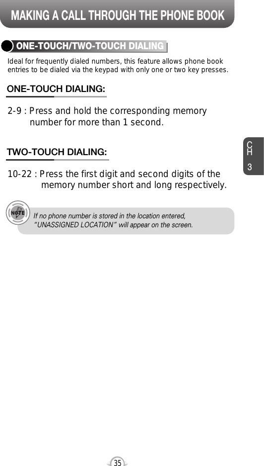 MAKING A CALL THROUGH THE PHONE BOOKCH335Ideal for frequently dialed numbers, this feature allows phone bookentries to be dialed via the keypad with only one or two key presses.ONE-TOUCH/TWO-TOUCH DIALING2-9 : Press and hold the corresponding memory number for more than 1 second.ONE-TOUCH DIALING:10-22 : Press the first digit and second digits of the memory number short and long respectively.TWO-TOUCH DIALING:If no phone number is stored in the location entered,“UNASSIGNED LOCATION” will appear on the screen.