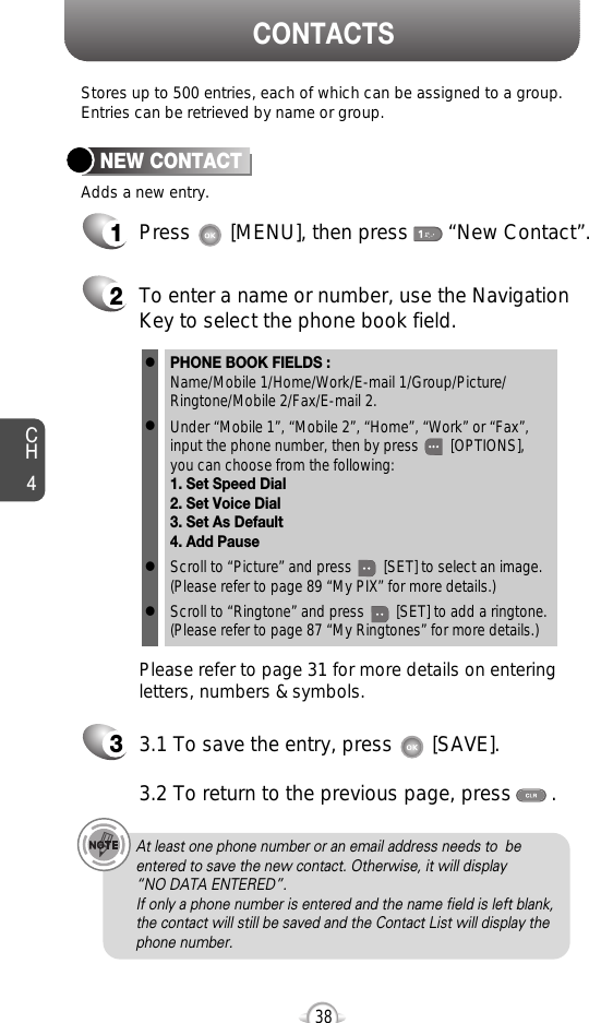 CH438Stores up to 500 entries, each of which can be assigned to a group.Entries can be retrieved by name or group.CONTACTS12Press       [MENU], then press       “New Contact”.Adds a new entry.NEW CONTACTTo enter a name or number, use the NavigationKey to select the phone book field.Please refer to page 31 for more details on enteringletters, numbers &amp; symbols.33.1 To save the entry, press       [SAVE]. 3.2 To return to the previous page, press       .PHONE BOOK FIELDS :Name/Mobile 1/Home/Work/E-mail 1/Group/Picture/Ringtone/Mobile 2/Fax/E-mail 2.Under “Mobile 1”, “Mobile 2”, “Home”, “Work” or “Fax”,input the phone number, then by press        [OPTIONS], you can choose from the following:1. Set Speed Dial2. Set Voice Dial3. Set As Default4. Add PauseScroll to “Picture” and press        [SET] to select an image.(Please refer to page 89 “My PIX” for more details.)Scroll to “Ringtone” and press        [SET] to add a ringtone.(Please refer to page 87 “My Ringtones” for more details.)llllAt least one phone number or an email address needs to  beentered to save the new contact. Otherwise, it will display “NO DATA ENTERED”.If only a phone number is entered and the name field is left blank,the contact will still be saved and the Contact List will display thephone number.