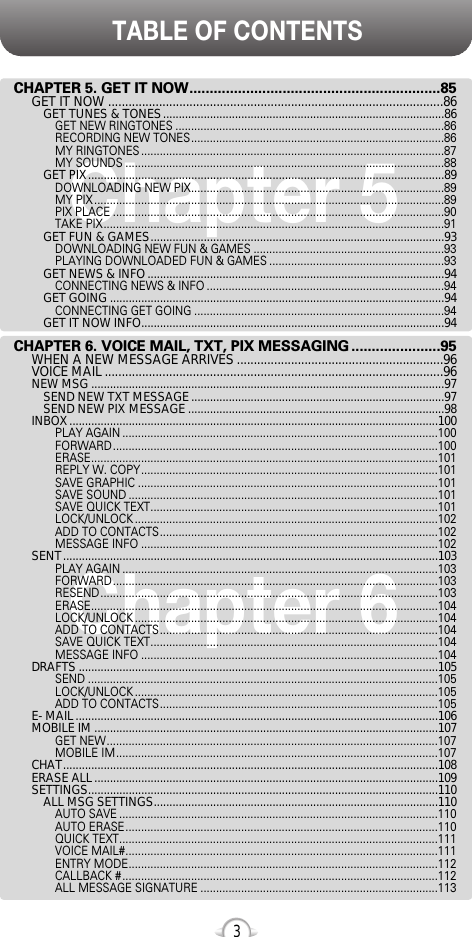 TABLE OF CONTENTS3Chapter 6Chapter 5CHAPTER 5. GET IT NOW..............................................................85GET IT NOW ...................................................................................................86GET TUNES &amp; TONES..........................................................................................86GET NEW RINGTONES ......................................................................................86RECORDING NEW TONES.................................................................................86MY RINGTONES .................................................................................................87MY SOUNDS ......................................................................................................88GET PIX..................................................................................................................89DOWNLOADING NEW PIX.................................................................................89MY PIX ................................................................................................................89PIX PLACE ..........................................................................................................90TAKE PIX.............................................................................................................91GET FUN &amp; GAMES..............................................................................................93DOWNLOADING NEW FUN &amp; GAMES .............................................................93PLAYING DOWNLOADED FUN &amp; GAMES ........................................................93GET NEWS &amp; INFO...............................................................................................94CONNECTING NEWS &amp; INFO ............................................................................94GET GOING ...........................................................................................................94CONNECTING GET GOING ................................................................................94GET IT NOW INFO.................................................................................................94CHAPTER 6. VOICE MAIL, TXT, PIX MESSAGING ......................95WHEN A NEW MESSAGE ARRIVES .............................................................96VOICE MAIL ....................................................................................................96NEW MSG .................................................................................................................97SEND NEW TXT MESSAGE.................................................................................97SEND NEW PIX MESSAGE ..................................................................................98INBOX......................................................................................................................100PLAY AGAIN .....................................................................................................100FORWARD........................................................................................................100ERASE...............................................................................................................101REPLY W. COPY...............................................................................................101SAVE GRAPHIC ................................................................................................101SAVE SOUND ...................................................................................................101SAVE QUICK TEXT............................................................................................101LOCK/UNLOCK .................................................................................................102ADD TO CONTACTS.........................................................................................102MESSAGE INFO ...............................................................................................102SENT........................................................................................................................103PLAY AGAIN .....................................................................................................103FORWARD........................................................................................................103RESEND............................................................................................................103ERASE...............................................................................................................104LOCK/UNLOCK .................................................................................................104ADD TO CONTACTS.........................................................................................104SAVE QUICK TEXT............................................................................................104MESSAGE INFO ...............................................................................................104DRAFTS ...................................................................................................................105SEND ................................................................................................................105LOCK/UNLOCK .................................................................................................105ADD TO CONTACTS.........................................................................................105E- MAIL....................................................................................................................106MOBILE IM ..............................................................................................................107GET NEW..........................................................................................................107MOBILE IM.......................................................................................................107CHAT........................................................................................................................108ERASE ALL..............................................................................................................109SETTINGS................................................................................................................110ALL MSG SETTINGS...........................................................................................110AUTO SAVE ......................................................................................................110AUTO ERASE....................................................................................................110QUICK TEXT......................................................................................................111VOICE MAIL#....................................................................................................111ENTRY MODE...................................................................................................112CALLBACK #.....................................................................................................112ALL MESSAGE SIGNATURE ............................................................................113