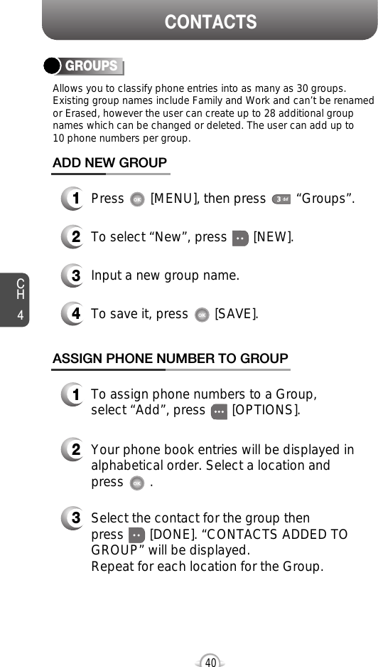 CH440CONTACTSGROUPSAllows you to classify phone entries into as many as 30 groups.Existing group names include Family and Work and can’t be renamedor Erased, however the user can create up to 28 additional groupnames which can be changed or deleted. The user can add up to 10 phone numbers per group. 13Press       [MENU], then press        “Groups”.ADD NEW GROUPInput a new group name.4To save it, press       [SAVE].2To select “New”, press       [NEW].13To assign phone numbers to a Group, select “Add”, press       [OPTIONS].ASSIGN PHONE NUMBER TO GROUPSelect the contact for the group thenpress       [DONE]. “CONTACTS ADDED TOGROUP” will be displayed.Repeat for each location for the Group.2Your phone book entries will be displayed inalphabetical order. Select a location and press       . 