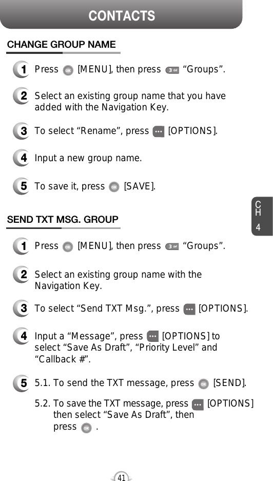 CH4CONTACTS41CHANGE GROUP NAME2Select an existing group name that you haveadded with the Navigation Key.4Input a new group name.5To save it, press       [SAVE].3To select “Rename”, press       [OPTIONS].1Press       [MENU], then press        “Groups”.1Press       [MENU], then press        “Groups”.SEND TXT MSG. GROUP2Select an existing group name with theNavigation Key.4Input a “Message”, press       [OPTIONS] toselect “Save As Draft”, “Priority Level” and“Callback #”.53To select “Send TXT Msg.”, press       [OPTIONS].5.1. To send the TXT message, press       [SEND].5.2. To save the TXT message, press [OPTIONS]then select “Save As Draft”, then press       . 