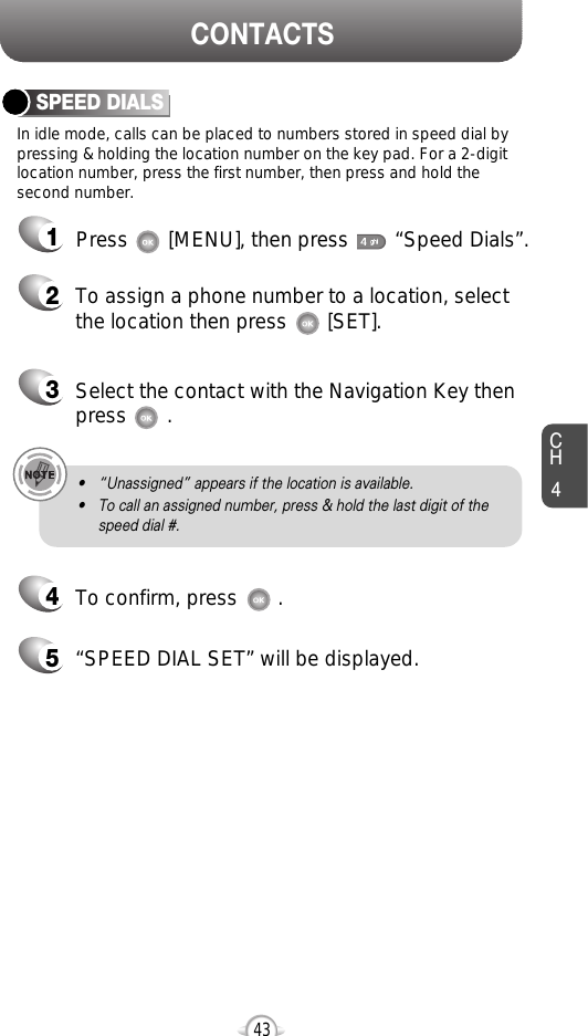 CH4CONTACTS43In idle mode, calls can be placed to numbers stored in speed dial bypressing &amp; holding the location number on the key pad. For a 2-digitlocation number, press the first number, then press and hold thesecond number.SPEED DIALS12To assign a phone number to a location, selectthe location then press       [SET].3Select the contact with the Navigation Key thenpress       . 4To confirm, press       . 5“SPEED DIAL SET” will be displayed.• “Unassigned” appears if the location is available.• To call an assigned number, press &amp; hold the last digit of thespeed dial #.Press       [MENU], then press        “Speed Dials”.