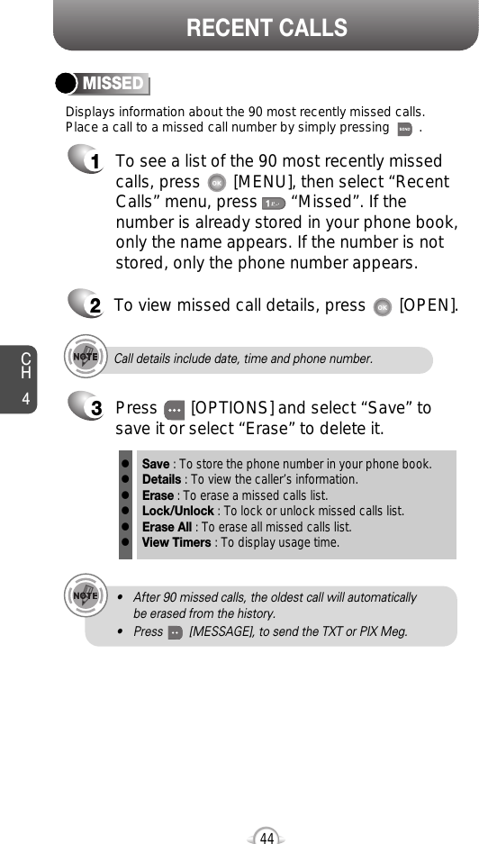 CH444RECENT CALLSDisplays information about the 90 most recently missed calls. Place a call to a missed call number by simply pressing        . To see a list of the 90 most recently missed calls, press       [MENU], then select “RecentCalls” menu, press       “Missed”. If thenumber is already stored in your phone book,only the name appears. If the number is notstored, only the phone number appears.MISSED12To view missed call details, press       [OPEN].Call details include date, time and phone number.• After 90 missed calls, the oldest call will automatically be erased from the history.• Press        [MESSAGE], to send the TXT or PIX Meg.3Save : To store the phone number in your phone book.Details : To view the caller’s information.Erase : To erase a missed calls list.Lock/Unlock : To lock or unlock missed calls list.Erase All : To erase all missed calls list.View Timers : To display usage time.llllllPress       [OPTIONS] and select “Save” tosave it or select “Erase” to delete it.