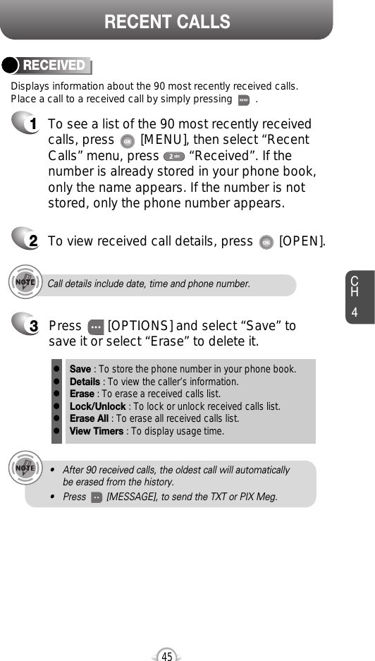 CH445RECENT CALLSCall details include date, time and phone number.• After 90 received calls, the oldest call will automatically be erased from the history.• Press        [MESSAGE], to send the TXT or PIX Meg.Displays information about the 90 most recently received calls. Place a call to a received call by simply pressing        .RECEIVED1To see a list of the 90 most recently receivedcalls, press       [MENU], then select “RecentCalls” menu, press        “Received”. If thenumber is already stored in your phone book,only the name appears. If the number is notstored, only the phone number appears.2To view received call details, press       [OPEN].3Save : To store the phone number in your phone book.Details : To view the caller’s information.Erase : To erase a received calls list.Lock/Unlock : To lock or unlock received calls list.Erase All : To erase all received calls list.View Timers : To display usage time.llllllPress       [OPTIONS] and select “Save” tosave it or select “Erase” to delete it.