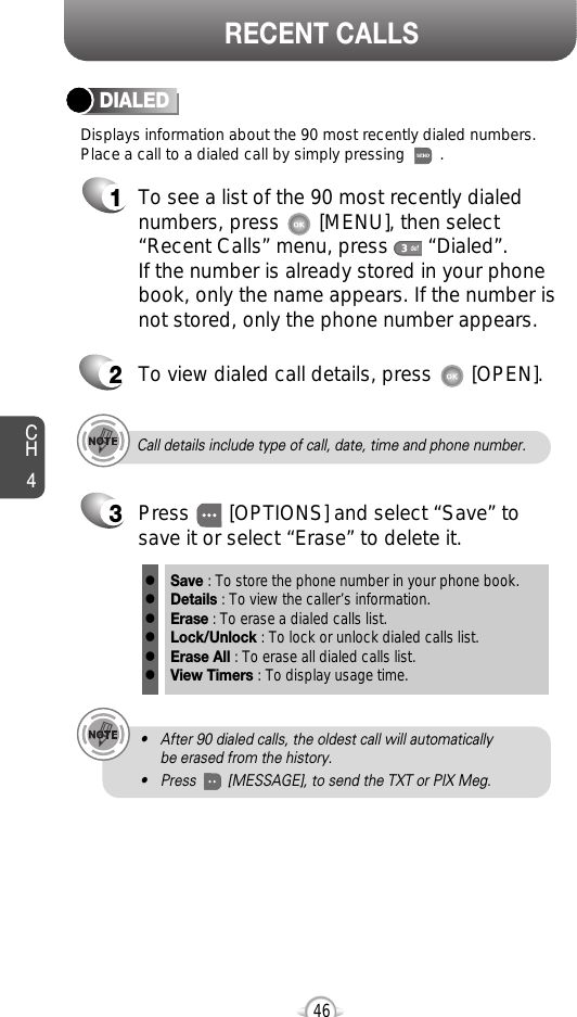 CH446RECENT CALLSCall details include type of call, date, time and phone number.• After 90 dialed calls, the oldest call will automatically be erased from the history.• Press        [MESSAGE], to send the TXT or PIX Meg.Displays information about the 90 most recently dialed numbers.Place a call to a dialed call by simply pressing        .DIALED1To see a list of the 90 most recently dialednumbers, press       [MENU], then select“Recent Calls” menu, press       “Dialed”. If the number is already stored in your phonebook, only the name appears. If the number isnot stored, only the phone number appears.2To view dialed call details, press       [OPEN].3Save : To store the phone number in your phone book.Details : To view the caller’s information.Erase : To erase a dialed calls list.Lock/Unlock : To lock or unlock dialed calls list.Erase All : To erase all dialed calls list.View Timers : To display usage time.llllllPress       [OPTIONS] and select “Save” tosave it or select “Erase” to delete it.