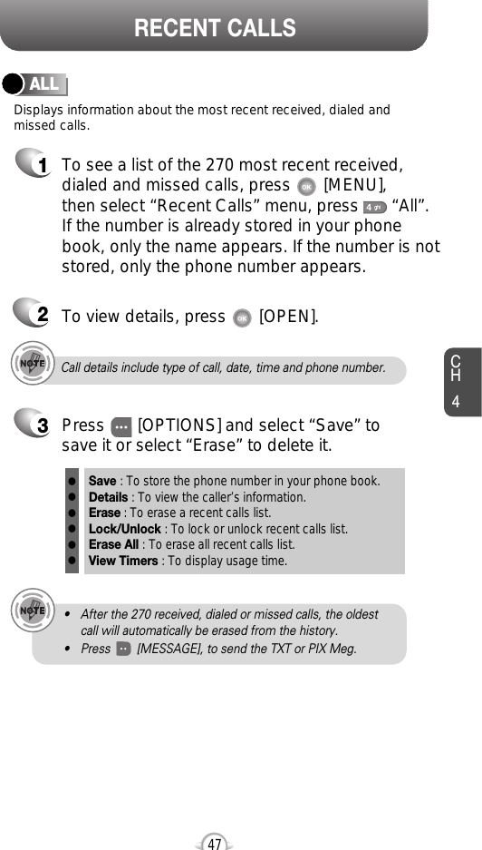 CH447RECENT CALLSCall details include type of call, date, time and phone number.• After the 270 received, dialed or missed calls, the oldestcall will automatically be erased from the history.• Press        [MESSAGE], to send the TXT or PIX Meg.Displays information about the most recent received, dialed andmissed calls.ALL1To see a list of the 270 most recent received,dialed and missed calls, press       [MENU], then select “Recent Calls” menu, press       “All”. If the number is already stored in your phonebook, only the name appears. If the number is notstored, only the phone number appears.23To view details, press       [OPEN].Save : To store the phone number in your phone book.Details : To view the caller’s information.Erase : To erase a recent calls list.Lock/Unlock : To lock or unlock recent calls list.Erase All : To erase all recent calls list.View Timers : To display usage time.llllllPress       [OPTIONS] and select “Save” tosave it or select “Erase” to delete it.