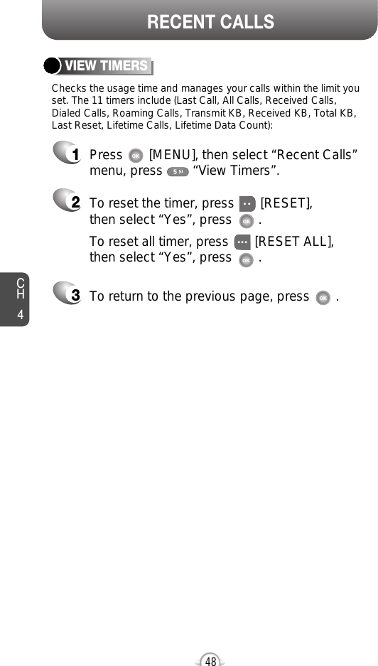 48CH4RECENT CALLSChecks the usage time and manages your calls within the limit youset. The 11 timers include (Last Call, All Calls, Received Calls, Dialed Calls, Roaming Calls, Transmit KB, Received KB, Total KB,Last Reset, Lifetime Calls, Lifetime Data Count):VIEW TIMERSPress       [MENU], then select “Recent Calls”menu, press        “View Timers”.To reset the timer, press       [RESET], then select “Yes”, press       .To reset all timer, press       [RESET ALL], then select “Yes”, press       .To return to the previous page, press       .123