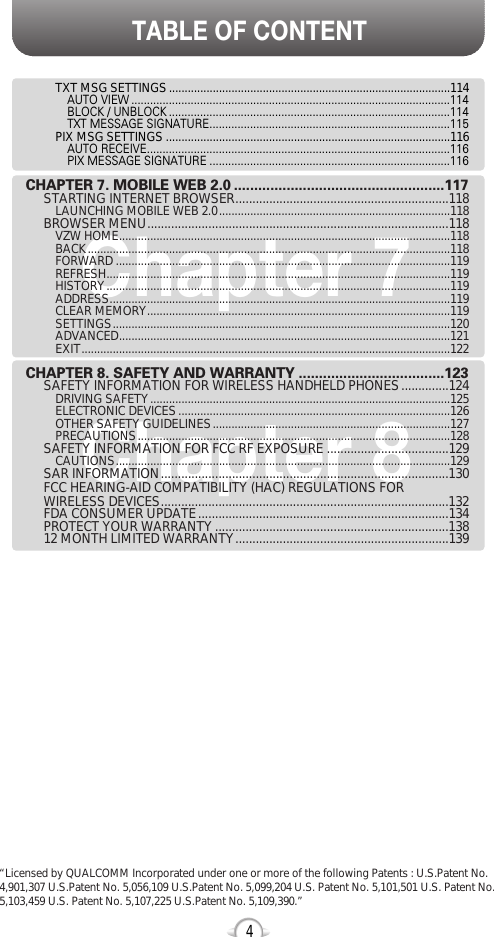 TABLE OF CONTENT4Chapter 7Chapter 8TXT MSG SETTINGS..........................................................................................114AUTO VIEW ......................................................................................................114BLOCK / UNBLOCK ..........................................................................................114TXT MESSAGE SIGNATURE.............................................................................115PIX MSG SETTINGS ...........................................................................................116AUTO RECEIVE.................................................................................................116PIX MESSAGE SIGNATURE .............................................................................116CHAPTER 7. MOBILE WEB 2.0 ....................................................117STARTING INTERNET BROWSER...............................................................118LAUNCHING MOBILE WEB 2.0..........................................................................118BROWSER MENU.........................................................................................118VZW HOME..........................................................................................................118BACK....................................................................................................................118FORWARD ...........................................................................................................119REFRESH..............................................................................................................119HISTORY..............................................................................................................119ADDRESS.............................................................................................................119CLEAR MEMORY.................................................................................................119SETTINGS............................................................................................................120ADVANCED..........................................................................................................121EXIT......................................................................................................................122CHAPTER 8. SAFETY AND WARRANTY ....................................123SAFETY INFORMATION FOR WIRELESS HANDHELD PHONES..............124DRIVING SAFETY................................................................................................125ELECTRONIC DEVICES.......................................................................................126OTHER SAFETY GUIDELINES............................................................................127PRECAUTIONS....................................................................................................128SAFETY INFORMATION FOR FCC RF EXPOSURE ....................................129CAUTIONS...........................................................................................................129SAR INFORMATION.....................................................................................130FCC HEARING-AID COMPATIBILITY (HAC) REGULATIONS FOR WIRELESS DEVICES.....................................................................................132FDA CONSUMER UPDATE..........................................................................134PROTECT YOUR WARRANTY .....................................................................13812 MONTH LIMITED WARRANTY...............................................................139“Licensed by QUALCOMM Incorporated under one or more of the following Patents : U.S.Patent No.4,901,307 U.S.Patent No. 5,056,109 U.S.Patent No. 5,099,204 U.S. Patent No. 5,101,501 U.S. Patent No.5,103,459 U.S. Patent No. 5,107,225 U.S.Patent No. 5,109,390.” 