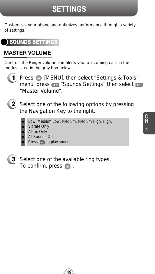 CH449SETTINGSControls the Ringer volume and alerts you to incoming calls in themodes listed in the gray box below.Customizes your phone and optimizes performance through a varietyof settings.SOUNDS SETTINGSMASTER VOLUME2Select one of the following options by pressingthe Navigation Key to the right.3Select one of the available ring types.To confirm, press       .1Press       [MENU], then select “Settings &amp; Tools”menu, press       “Sounds Settings” then select“Master Volume”.Low, Medium Low, Medium, Medium High, High.Vibrate OnlyAlarm OnlyAll Sounds OffPress        to play sound.