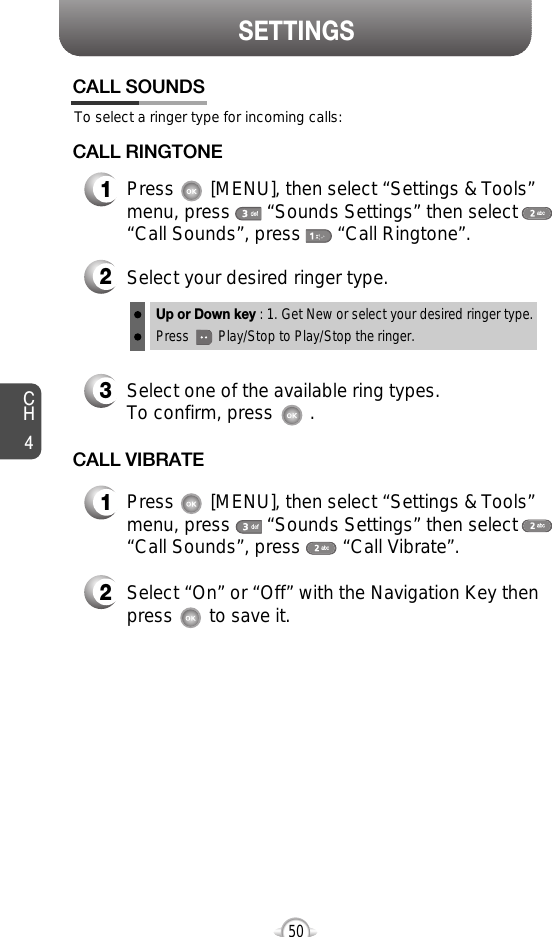 CH450SETTINGS50To select a ringer type for incoming calls:CALL SOUNDS2Select your desired ringer type.3Select one of the available ring types.To confirm, press       .1Press       [MENU], then select “Settings &amp; Tools”menu, press       “Sounds Settings” then select“Call Sounds”, press       “Call Ringtone”.Up or Down key : 1. Get New or select your desired ringer type.Press        Play/Stop to Play/Stop the ringer.CALL RINGTONE2Select “On” or “Off” with the Navigation Key thenpress       to save it.1Press       [MENU], then select “Settings &amp; Tools”menu, press       “Sounds Settings” then select“Call Sounds”, press        “Call Vibrate”.CALL VIBRATE