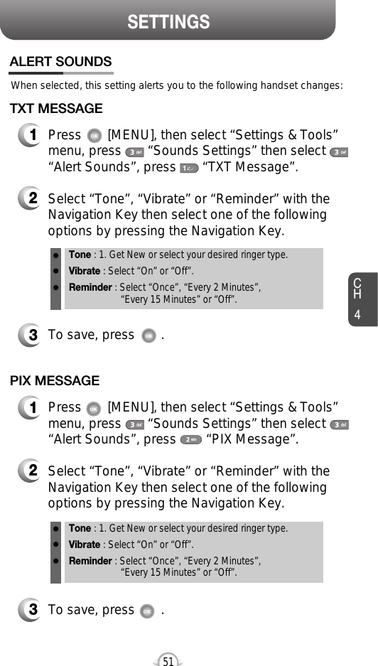 CH451SETTINGSWhen selected, this setting alerts you to the following handset changes:ALERT SOUNDS1Press       [MENU], then select “Settings &amp; Tools”menu, press       “Sounds Settings” then select“Alert Sounds”, press       “TXT Message”.TXT MESSAGE2Select “Tone”, “Vibrate” or “Reminder” with theNavigation Key then select one of the followingoptions by pressing the Navigation Key.Tone : 1. Get New or select your desired ringer type.Vibrate : Select “On” or “Off”.Reminder : Select “Once”, “Every 2 Minutes”, “Every 15 Minutes” or “Off”.3To save, press       .1Press       [MENU], then select “Settings &amp; Tools”menu, press       “Sounds Settings” then select“Alert Sounds”, press        “PIX Message”.PIX MESSAGE2Select “Tone”, “Vibrate” or “Reminder” with theNavigation Key then select one of the followingoptions by pressing the Navigation Key.Tone : 1. Get New or select your desired ringer type.Vibrate : Select “On” or “Off”.Reminder : Select “Once”, “Every 2 Minutes”, “Every 15 Minutes” or “Off”.3To save, press       .