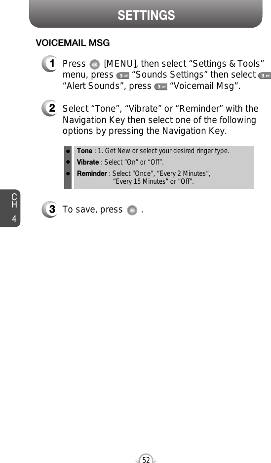 CH452SETTINGS521Press       [MENU], then select “Settings &amp; Tools”menu, press       “Sounds Settings” then select“Alert Sounds”, press       “Voicemail Msg”.VOICEMAIL MSG2Select “Tone”, “Vibrate” or “Reminder” with theNavigation Key then select one of the followingoptions by pressing the Navigation Key.Tone : 1. Get New or select your desired ringer type.Vibrate : Select “On” or “Off”.Reminder : Select “Once”, “Every 2 Minutes”, “Every 15 Minutes” or “Off”.3To save, press       .