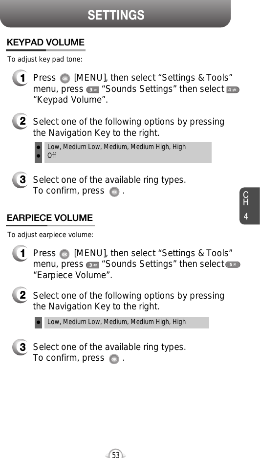 CH453SETTINGSTo adjust key pad tone:KEYPAD VOLUME2Select one of the following options by pressingthe Navigation Key to the right.3Select one of the available ring types.To confirm, press       .1Press       [MENU], then select “Settings &amp; Tools”menu, press       “Sounds Settings” then select“Keypad Volume”.Low, Medium Low, Medium, Medium High, HighOffTo adjust earpiece volume:EARPIECE VOLUME2Select one of the following options by pressingthe Navigation Key to the right.3Select one of the available ring types.To confirm, press       .1Press       [MENU], then select “Settings &amp; Tools”menu, press       “Sounds Settings” then select“Earpiece Volume”.Low, Medium Low, Medium, Medium High, High